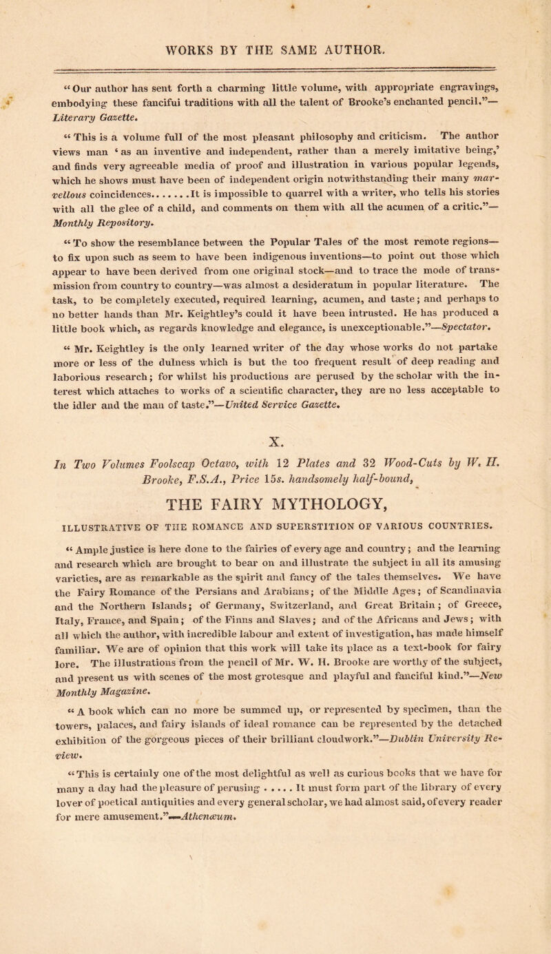 “ Our author has sent forth a charming little volume, with appropriate engravings, embodying these fancifui traditions with all the talent of Brooke’s enchanted pencil.”— Literary Gazette. “ This is a volume full of the most pleasant philosophy and criticism. The author views man ‘ as an inventive and independent, rather than a merely imitative being,’ and finds very agreeable media of proof and illustration in various popular legends, which he shows must have been of independent origin notwithstanding their many mar- vellous coincidences It is impossible to quarrel with a writer, who tells his stories with all the glee of a child, and comments on them with all the acumen of a critic.”— Monthly Repository. “ To show the resemblance between the Popular Tales of the most remote regions— to fix upon such as seem to have been indigenous inventions—to point out those which appear to have been derived from one original stock—and to trace the mode of trans- mission from country to country—was almost a desideratum in popular literature. The task, to be completely executed, required learning, acumen, and taste; and perhaps to no better hands than Mr. Keightley’s could it have been intrusted. He has produced a little book which, as regards knowledge and elegance, is unexceptionable.”—Spectator. « Mr. Keightley is the only learned writer of the day whose works do not partake more or less of the dulness which is but the too frequent result of deep reading and laborious research; for whilst his productions are perused by the scholar with the in- terest which attaches to works of a scientific character, they are no less acceptable to the idler and the man of taste.”—United Service Gazette. X. In Two Volumes Foolscap Octavo, ivith 12 Plates and 32 Wood-Cuts by W, II. Broolce, F.S.A., Price 15s. handsomely half-bound, THE FAIRY MYTHOLOGY, ILLUSTRATIVE OF THE ROMANCE AND SUFERSTITION OF VARIOUS COUNTRIES. “ Ample justice is here done to the fairies of every age and country; and the learning and research which are brought to bear on and illustrate the subject in all its amusing varieties, are as remarkable as the spirit and fancy of the tales themselves. We have the Fairy Romance of the Persians and Arabians; of the Middle Ages; of Scandinavia and the Northern Islands; of Germany, Switzerland, and Great Britain; of Greece, Italy, France, and Spain; of the Finns and Slaves; and of the Africans and Jews; with all which the author, with incredible labour and extent of investigation, has made himself familiar. We are of opinion that this work will take its place as a text-book for fairy lore. The illustrations from the pencil of Mr. W. H. Brooke are worthy of the subject, and present us with scenes of the most grotesque and playful and fanciful kind.”—New Monthly Magazine. “ A book which can no more be summed up, or represented by specimen, than the towers, palaces, and fairy islands of ideal romance can be represented by the detached exhibition of the gorgeous pieces of their brilliant eloudwork.”—Dublin University Re- view. “This is certainly one of the most delightful as well as curious books that we have for many a day had the pleasure of perusing It must form part of the library of every lover of poetical antiquities and every general scholar, we had almost said, of every reader for mere amusement.”—Athenaeum.