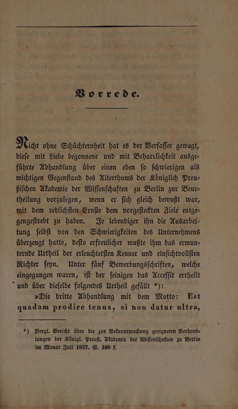 Vorrede. Nicht ohne Schuͤchternheit hat es der Verfaſſer gewagt, dieſe mit Liebe begonnene und mit Beharilichkeit ausge⸗ fuͤhrte Abhandlung uͤber einen eben ſo ſchwierigen als wichtigen Gegenſtand des Alterthums der Koͤniglich Preu⸗ ßiſchen Akademie der Wiſſenſchaften zu Berlin zur Beur⸗ theilung vorzulegen, wenn er ſich gleich bewußt war, mit dem redlichſten Ernſte dem vorgeſteckten Ziele entge⸗ gengeſtrebt zu haben. Je lebendiger ihn die Ausarbei⸗ tung ſelbſt von den Schwierigkeiten des Unternehmens uͤberzeugt hatte, deſto erfreulicher mußte ihm das ermun⸗ ternde Urtheil der erleuchtetſten Kenner und einſichtvollſten Richter ſeyn. Unter fuͤnf Bewerbungsſchriften, welche eingegangen waren, iſt der ſeinigen das Acceſſit ertheilt und über dieſelbe folgendes Urtheil gefaͤllt „): »Die dritte Abhandlung mit dem Motto: Est quadam prodire tenus, si non datur ultra, *) Vergl. Bericht über die zur Bekanntmachung geeigneten Verhand⸗ lungen der Königl. Preuß. Akademie der Wiſſenſchaften zu Berlin