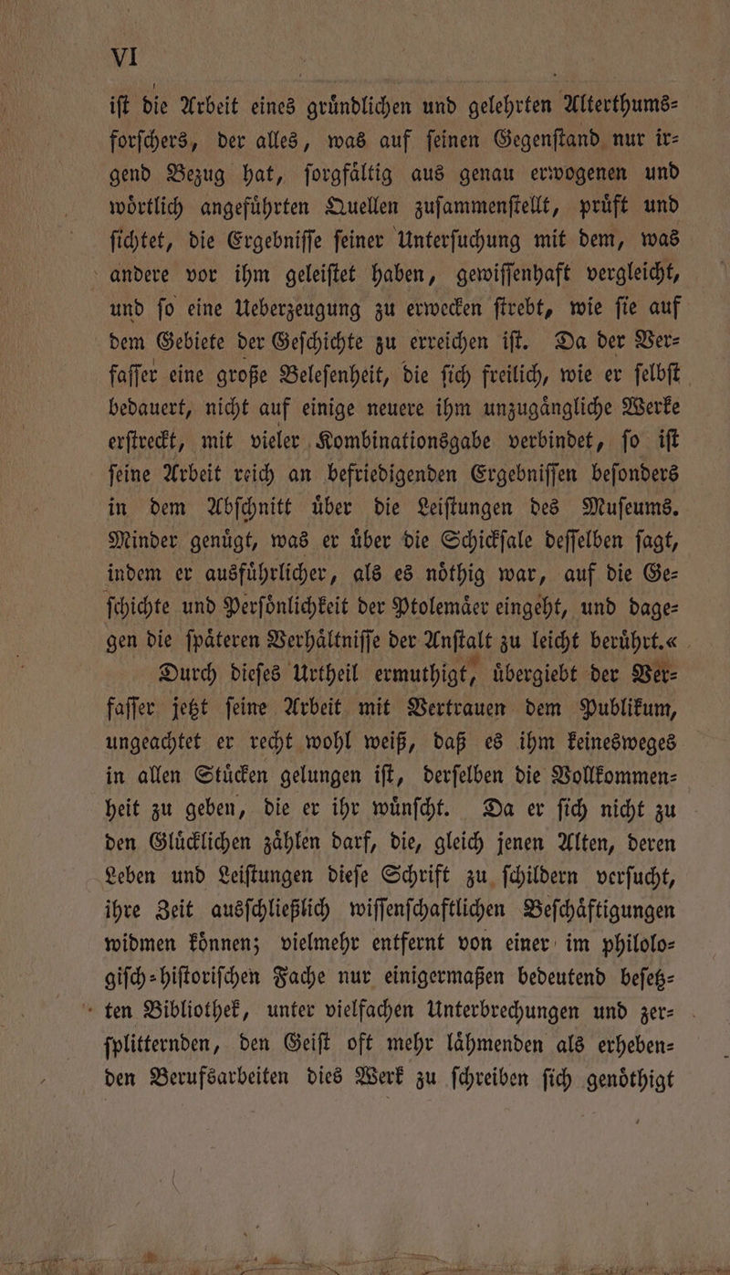 iſt die Arbeit eines gruͤndlichen und gelehrten Alterthums⸗ forſchers, der alles, was auf ſeinen Gegenſtand nur ir⸗ gend Bezug hat, ſorgfaͤltig aus genau erwogenen und woͤrtlich angeführten Quellen zuſammenſtellt, pruͤft und ſichtet, die Ergebniſſe ſeiner Unterſuchung mit dem, was andere vor ihm geleiſtet haben, gewiſſenhaft vergleicht, und ſo eine Ueberzeugung zu erwecken ſtrebt, wie ſie auf dem Gebiete der Geſchichte zu erreichen iſt. Da der Ver⸗ faffer eine große Beleſenheit, die ſich freilich, wie er ſelbſt bedauert, nicht auf einige neuere ihm unzugaͤngliche Werke erſtreckt, mit vieler Kombinationsgabe verbindet, ſo iſt ſeine Arbeit reich an befriedigenden Ergebniſſen beſonders in dem Abſchnitt uͤber die Leiſtungen des Muſeums. Minder genuͤgt, was er uͤber die Schickſale deſſelben ſagt, indem er ausfuͤhrlicher, als es noͤthig war, auf die Ge⸗ ſchichte und Perſoͤnlichkeit der Ptolemaͤer eingeht, und dage⸗ gen die ſpaͤteren Verhaͤltniſſe der Anſtalt zu leicht beruͤhrt.« Durch dieſes Urtheil ermuthigt, uͤbergiebt der Ver⸗ faſſer jetzt ſeine Arbeit mit Vertrauen dem Publikum, ungeachtet er recht wohl weiß, daß es ihm keinesweges in allen Stuͤcken gelungen iſt, derſelben die Vollkommen⸗ heit zu geben, die er ihr wuͤnſcht. Da er ſich nicht zu 2 den Gluͤcklichen zahlen darf, die, gleich jenen Alten, deren Leben und Leiſtungen dieſe Schrift zu ſchildern verſucht, ihre Zeit ausſchließlich wiſſenſchaftlichen Befchäftigungen widmen koͤnnen; vielmehr entfernt von einer im philolo⸗ giſch⸗hiſtoriſchen Fache nur einigermaßen bedeutend beſetz⸗ ten Bibliothek, unter vielfachen Unterbrechungen und zer- ſplitternden, den Geiſt oft mehr laͤhmenden als erheben⸗ den Berufsarbeiten dies Werk zu ſchreiben ſich genoͤthigt