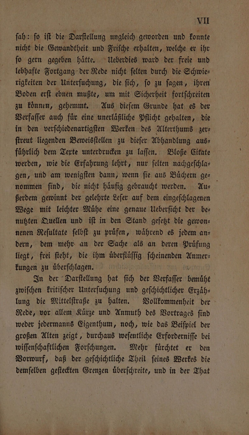 ſah: ſo iſt die Darſtellung ungleich geworden und konnte nicht die Gewandtheit und Friſche erhalten, welche er ihr ſo gern gegeben haͤtte. Ueberdies ward der freie und lebhafte Fortgang der Rede nicht ſelten durch die Schwie: rigkeiten der Unterſuchung, die ſich, ſo zu ſagen, ihren Boden erſt ebnen mußte, um mit Sicherheit fortſchreiten zu koͤnnen, gehemmt. Aus dieſem Grunde hat es der Verfaſſer auch fuͤr eine unerlaͤßliche Pflicht gehalten, die in den verſchiedenartigſten Werken des Alterthums zer⸗ ſtreut liegenden Beweisſtellen zu dieſer Abhandlung aus⸗ fuͤhrlich dem Texte unterdrucken zu laſſen. Bloße Citate werden, wie die Erfahrung lehrt, nur ſelten nachgeſchla— gen, und am wenigſten dann, wenn ſie aus Buͤchern ge— nommen find, die nicht häufig gebraucht werden. Au⸗ ßerdem gewinnt der gelehrte Leſer auf dem eingeſchlagenen Wege mit leichter Muͤhe eine genaue Ueberſicht der be— nutzten Quellen und iſt in den Stand geſetzt die gewon⸗ nenen Reſultate ſelbſt zu pruͤfen, waͤhrend es jedem an⸗ liegt, frei ſteht, die ihm überflüffig e Anmer⸗ kungen zu uͤberſchlagen. In der Darſtellung hat ſich der Verfaſſer gelt zwiſchen kritiſcher Unterſuchung und geſchichtlicher Erzaͤh— lung die Mittelſtraße zu halten. Vollkommenheit der Rede, vor allem Kuͤrze und Anmuth des Vortrages ſind weder jedermanns Eigenthum, noch, wie das Beiſpiel der großen Alten zeigt, durchaus weſentliche Erforderniſſe bei wiſſenſchaftlichen Forſchungen. Mehr fuͤrchtet er den Vorwurf, daß der geſchichtliche Theil ſeines Werkes die demſelben geſteckten Grenzen uͤberſchreite, und in der That