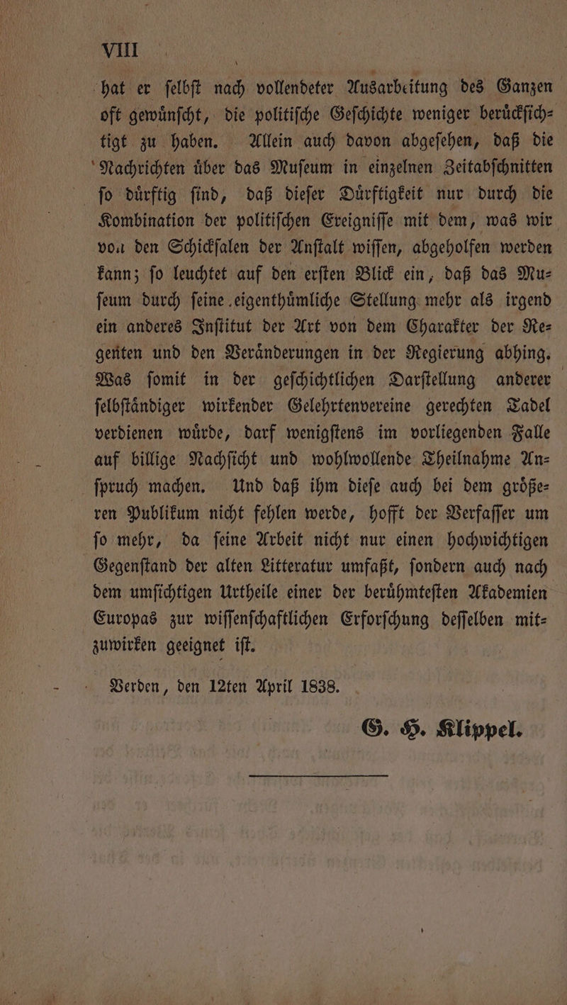 hat er ſelbſt nach vollendeter Ausarbeitung des Ganzen oft gewuͤnſcht, die politiſche Geſchichte weniger beruͤckſich⸗ tigt zu haben. Allein auch davon abgeſehen, daß die Kombination der politiſchen Ereigniſſe mit dem, was wir von den Schickſalen der Anſtalt wiſſen, abgeholfen werden kann; ſo leuchtet auf den erſten Blick ein, daß das Mu⸗ ſeum durch feine eigenthuͤmliche Stellung mehr als irgend ein anderes Inſtitut der Art von dem Charakter der Re⸗ genten und den Veraͤnderungen in der Regierung abhing. Was ſomit in der geſchichtlichen Darſtellung anderer ſelbſtaͤndiger wirkender Gelehrtenvereine gerechten Tadel verdienen wuͤrde, darf wenigſtens im vorliegenden Falle auf billige Nachſicht und wohlwollende Theilnahme An⸗ ren Publikum nicht fehlen werde, hofft der Verfaſſer um ſo mehr, da ſeine Arbeit nicht nur einen hochwichtigen Gegenſtand der alten Litteratur umfaßt, ſondern auch nach dem umſichtigen Urtheile einer der beruͤhmteſten Akademien Europas zur wiſſenſchaftlichen Erforſchung deſſelben mit⸗ zuwirken geeignet iſt. | Verden, den 12ten April 1838. G. H. Klippel.