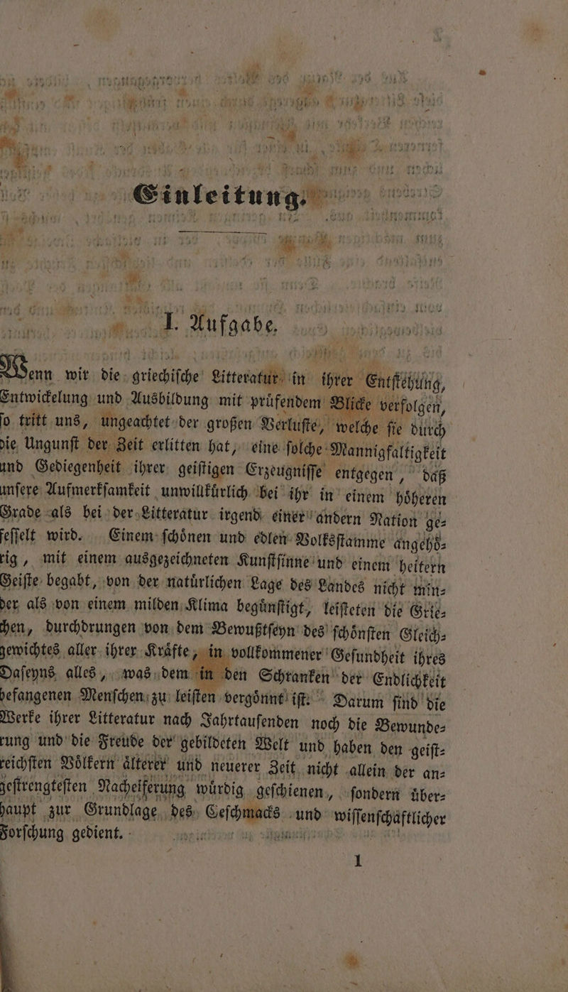 7 Po Harte re en N 1 45 ns, Linen 22 2 . - Ren ame RER LITAS | Einleitung. N 45 5 4 ver „ . r n ? rt rat 1 1 — — — . 2 * ie N 5 „e n : RENT“ ee wiese en „h. Wan wir die ine Bitteda in ihrer eee Entwickelung und Ausbildung mit prüfendem Blicke verfolgen, 0 tritt uns, ungeachtet der großen Verluſte, eiche ſie durch die, Ungunſt der Zeit erlitten hat, eine ſolche Mannigfaltigkeit und Gediegenheit ihrer geiſtigen Erzeugniſſe entgegen, daß unſere Aufmerkſamkeit unwillkuͤrlich bei ihr in einem höherer Grade als bei der Litteratur irgend einer andern Nation ge⸗ feſſelt wird. Einem ſchoͤnen und edlen Volksſtamme angehö⸗ rig, mit einem ausgezeichneten Kunſtſinne und einem heitern Geiſte begabt, von der natürlichen Lage des Landes nicht min der als von einem milden Klima begünftigt, leiſteten die Gre. chen, durchdrungen von dem Bewußtſeyn des ſchoͤnſten Gleich⸗ gewichtes aller ihrer Kraͤfte, „in vollkommener Geſundheit ihres Daſeyns alles, was dem in &gt; ü in den Schranken der Endlichkeit befangenen Menſchen zu leiſten vergoͤnnt iſt. Darum find die Werke ihrer Litteratur nach Jahrtauſenden noch die Bewunde⸗ rung und die Freude der gebildeten Welt und haben den geiſt⸗ reichſten Völkern aͤlterer und neuerer Zeit nicht allein der an⸗ zeſtrengteſten Nacheiferung würdig geſchienen, ſondern uͤber⸗ haupt zur Grundlage des wenn und wiſſenſchaftlicher Forſchung gedient. ei in n 1
