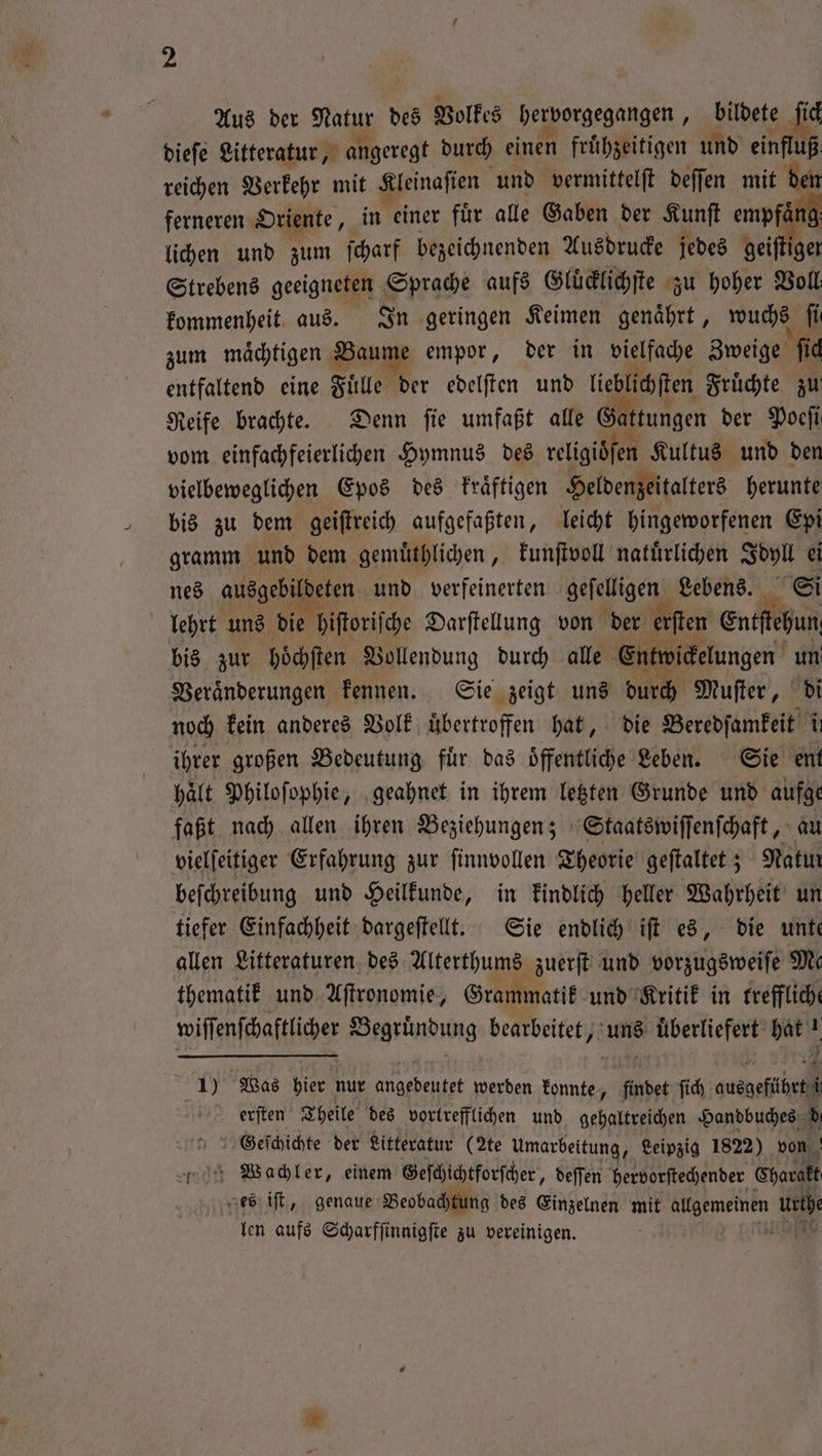 ferneren Oriente, in einer fuͤr alle Gaben der Kunſt empfaͤ lichen und zum ſcharf bezeichnenden Ausdrucke jedes ei fr Strebens geeigneten Sprache aufs Gluͤcklichſte zu hoher Voll kommenheit aus. In geringen Keimen genaͤhrt, wuchs fi zum maͤchtigen Pause empor, der in vielfache Zweige ſich entfaltend eine Fuͤlle der edelſten und lieblichſten Fruͤchte zu Reife brachte. Denn ſie umfaßt alle Gattungen der Poeſi vom einfachfeierlichen Hymnus des religidſen Kultus und den vielbeweglichen Epos des kraͤftigen Heldenzeitalters herunte bis zu dem geiſtreich aufgefaßten, leicht hingeworfenen Epi gramm und dem gemuͤthlichen, kunſtvoll natuͤrlichen a : nes ausgebildeten und verfeinerten 1 Lebens. lehrt uns die hiſtoriſche Darſtellung von der e erſten en fun bis zur hoͤchſten Vollendung durch alle Entwickelungen un Veraͤnderungen kennen. Sie zeigt uns durch Muſter, di noch kein anderes Volk uͤbertroffen hat, die Beredſamkeit il ihrer großen Bedeutung fuͤr das oͤffentliche Leben. Sie ent hält Philoſophie, geahnet in ihrem letzten Grunde und aufge faßt nach allen ihren Beziehungen; Staatswiſſenſchaft, au vielſeitiger Erfahrung zur ſinnvollen Theorie geſtaltet; Natın beſchreibung und Heilkunde, in kindlich heller Wahrheit un tiefer Einfachheit dargeſtellt. Sie endlich iſt es, die unte allen Literaturen des Alterthums zuerſt und vorzugsweiſe Me thematik und Aſtronomie, Grammatik und Kritik in freffliche wiſſenſchaftlicher Begründung bearbeitet, uns uͤberliefert hat! 1) Was hier nur angedeutet werden konnte, findet ſich ausgeführt i ererſten Theile des vortrefflichen und gehaltreichen Handbuches d Geſchichte der Litteratur (2te Umarbeitung, Leipzig 1822) von „Waachler, einem Geſchichtforſcher, deſſen hervorſtechender Charakt es iſt, genaue Beobachtung des Einzelnen mit allgemeinen uri len aufs Scharfſinnigſte zu vereinigen.