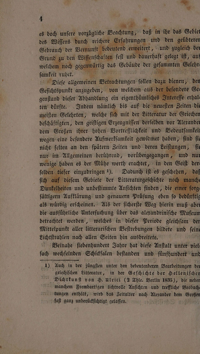es doch unſere vorzügliche Beachtung, daß in ihr das Gebiet des Wiſſens durch reichere enge; und den geuͤbteren Gebrauch der Vernunft bedeutend er itert, und zugleich der Grund e den Wiſſenſchaften feſt und dauerhaft gelegt if, auf welchem noch gegen, das Gebäude der geſammten er ſamkeit ruhet. TR Tu, 2m r Dieſe allgemeinen ckung ſollen 1 dienen, neh Geſichtspunkt anzugeben, von welchem aus ſondere Ge⸗ genſtand dieſer Abhandlung ein eigenthümliches J Inte eſſe erhal⸗ ten duͤrfte. Indem naͤmlich bis auf die neueſten Zeiten die meiſten Gelehrten, welche ſich mit der Litteratur der Griechen beſchaͤftigten, den geiſtigen Erzeugniſſen derſelben vor Alexander dem Großen ihrer hohen Vortrefflichkeit und Bedeutſamkeit wegen eine beſondere Aufmerkſamkeit gewidmet haben, find ſie nicht ſelten an den ſpaͤtern Zeiten und deren Leiſtungen, ſie nur im Allgemeinen beruͤhrend, voruͤbergegangen, und nur wenige haben es der Mühe werth erachtet, in den Geiſt der: ſelben tiefer einzudringen 1). Dadurch iſt es geſchehen, „ de ſich auf dieſem Gebiete der Litteraturgeſchichte noch man Dunkelheiten und unbeſtimmte Anſichten finden, die e faͤltigern Aufklaͤrung und genauern Pruͤfung eben fo b als wuͤrdig erfcheinen. Als der ſicherſte Weg hierin muß aber die ausfuͤhrliche Unterſuchung uͤber das alexandriniſche Muſeun betrachtet werden, welches in dieſer Periode gleichſam der Mittelpunkt aller litterariſchen Beſtrebungen bildete und 1 Lichtſtrahlen nach allen Seiten hin ausbreitete. Beinahe ſiebenhundert Jahre hat dieſe Anſtalt unter viel: fach wechſelnden Schickſalen beſtanden und fuͤnfhundert und 1), Auch in der jüngſten unter den bedeutenderen Bearbeitungen der 75 griechiſchen Litteratur, in der Geſchichte der Helleniſchen Dichtkunſt von H. Ulrici (2 Thle. Berlin 1835), die neben manchem Fremdartigen lichtvolle Anſichten und treffliche Beobach— tungen enthält, wird das Zeitalter nach 1 % dem 90 faſt ganz unberückſichtigt gelaſſen. tte