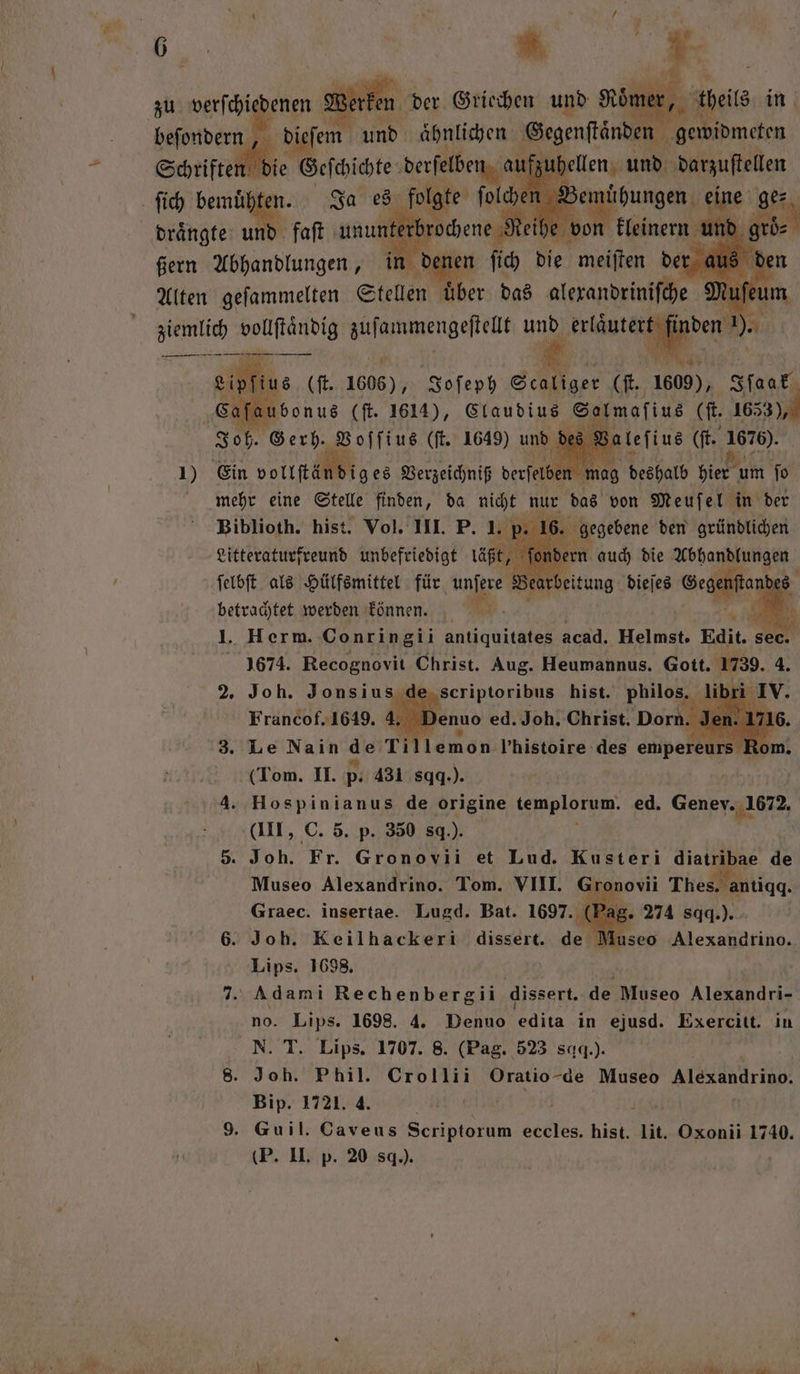 zu auen er Werken oͤm dieſem 125 Ahlen Segenftänden” 1 beſondern, 5 Schriften die Geſchichte derſelber aufzuhellen und darzuſtellen ſich bemühten. Ja 1 olche Ben joungen; cine ge⸗ 16885 ßern ee ir 5 68 en fich Be a: der aus den Alten geſammelten Stellen uͤber das e i 1 1 1) Ein volt N ses nn be deshalb hies u um ſo eh eine Stelle finden, da int nur ms von 15 ei in der betrachtet werden können. 0 I. Herm. Conringii antiquitates acad. Helmst. Edit. 1674. Recognovit Christ. Aug. Heumannus. Gott. 1739. 4. Joh. Jonsius de scriptoribus hist. philos. li Francof. 1649. 4. enuo ed. Joh. Christ. Dorn. 3. Le Nain de Tillemon lhistoire des empere ( (Tom. II. p. 431 sq.). | 4. Hospinianus de origine Abe. ed. Genev. 1672. (III, C. 5. p. 350 s.). 5. Joh. Fr. Gronovii et Lud. Kusteri diatribae de Museo Alexandrino. Tom. VIII. Gro ovii Thes. antiqq. Graec. insertae. Lugd. Bat. 1697. (Pag. 274 sqq.) . 6. Joh. Keilhackeri dissert. de Museo Alexandrino. Lips. 1698, 7. Adami Rechenbergii dissert. de Museo Alexandri- no. Lips. 1698. 4. Denuo edita in ejusd. Exercitt. in N. T. Lips. 1707. 8. (Pag. 523 sq.). 8. Joh. Phil. Crollii Oratio- de Museo NIA r Hip, 1721 A | 9. Guil. Caveus Scriptorum eccles. hist. li. Oxonii 1740. (P. II. p. 20 sq.). 2 2