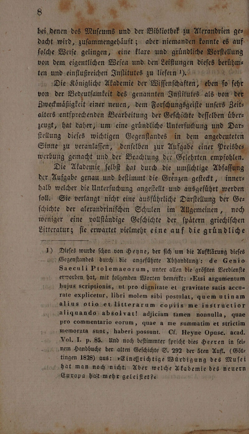 ammengehäuft ; aber niemand konnt en a N Weiße gelingen, ine, klare 1 und ume ich mt dach wird, 5 ammengehä 1 is zu liefert 0 in AR Ake demie der ir Asien Wah fo fest Zweckmaͤßigkeit einer a dem Forſc füge unſers RR alters entſprechenden Bearbeitung der Geſchichte deſſelben uͤber⸗ zeugt, hat daher, um eine gruͤndliche Unterſuchung und Dar⸗ ſtellung dieſes wichtigen Gegenſtandes in dem angedeuteten Sinne zu veranlaſſen, denſelben zur Aufgabe einer Preisbe⸗ werbung gemacht und der Beachtung g der, Gelehrten un Die Akademie ſelbſt hat durch die umſichtige Abfaſſt der Aufgabe genau und beſtimmt die Grenzen geſteckt, inner⸗ halb welcher die Unterſuchung angeſtellt und ausgefuͤhrt werden ſoll. Sie verlangt nicht eine ausfuͤhrliche Darſtellung der Ge⸗ ſchichte der alexandriniſchen Schulen im Allgemeinen, noch weniger eine vollſtaͤndige Geſchichte der ſpaͤtern griechiſchen Litteratur; ſie erwartet eu eine auf die gruͤndliche FFF 0 0 Dieſes wurde ſchön 0 von he der fi, um die Kufelktung dieſes Gegenſtandes durch die angeführte Abhandlung: : de Genio Saeculi Ptolemaeorum, unter allen die größten Verdienſte erworben hat, mit folgenden Worten bemerkt: »Etsi argumentum hujus scriptionis, ut pro dignitate et gravitate satis accu- rate explicetur, libri molem sibi postulat, quem utinam galius otiosetlitterarum copiis me instructior 113 aliquando absolvat! adjiciam tamen nonnulla, quae pro commentario eorum, quae a me summatim et strictim memoxata sunt, haberi possunt. Of. Heyne Opusc. acad. Vol. I. p. 85. Und noch beſtimmter ſpricht dies Heeren in feis nem Handbuche der alten Geſchichte S. 292 der sten Aufl. (Göt⸗ tingen 1828) aus: »Einetzrichtige Würdigung des Muſei hat man noch nicht. Aber welche Akademie des neuern Europa hat mehr geleiſtet?«