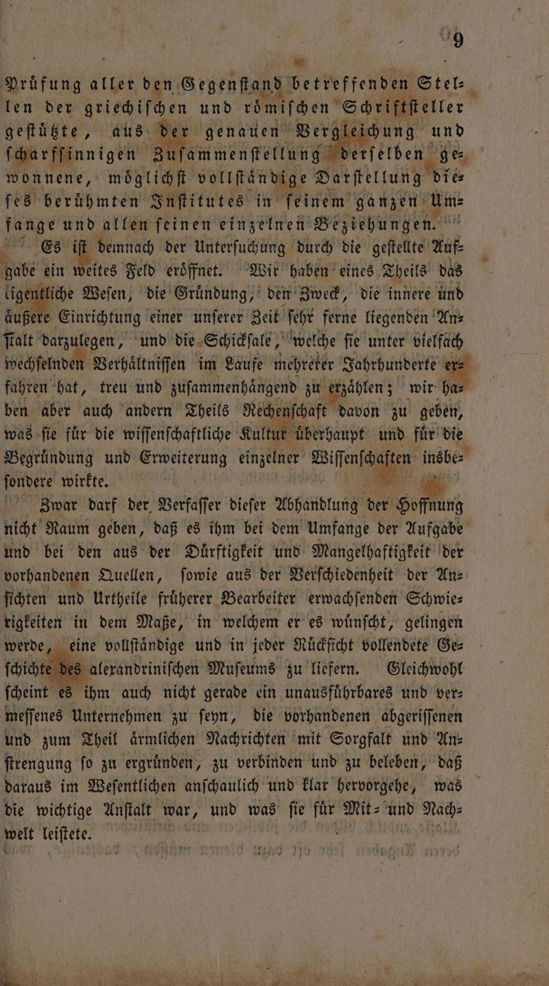 N N. Pruͤfung b ben, Segenfkand betreffenden“ Stel len der Fitch feen und roͤmiſchen Schriftſteller geſtützte, aus der genauen Vergleichung und ſcharffinnigen Zufammenſtellung derſelben ge⸗ wonnene, moͤglichſt voltftändige Darſtellung die fe8 berühmten Inſtitutes in feinem’ ganzen 5 3 und allen feinen einzelnen Beziehungen. 6 Es iſt demnach der Unterſuchung durch die geſtellte Auf⸗ gabe ein Weites Feld eröffnet. Wir haben eines Theils das ligentli iche Weſen, die Gruͤndung, den Zweck, die innere und aͤußere Einrichtung einer unſerer Zeit ſehr ferne liegenden An⸗ ſtalt darzulegen, und die Schickſale, welche ſie unter vielfach wechſelnden Verhaͤltniſſen im Laufe mehreter Jahrhunderte er⸗ fahren hat, treu und zuſammenhaͤngend zu erzählen; wir ha⸗ ben aber auch andern Theils Recher ſchaft davon zu geben, was ſie fuͤr die wiſſenſchaftliche Kultur uͤberhaupt und fuͤr die Begruͤndung und 1 einzelner 1 ten insbe⸗ ſondere wirkte. . Zwar darf der Verfaſſer dieſer Abhandlung der en nicht Raum geben, daß es ihm bei dem Umfange der Aufgabe und bei den aus der Duͤrftigkeit und Mangelhaftigkeit der vorhandenen Quellen, ſowie aus der Verſchiedenheit der An⸗ ſichten und Urtheile fruͤherer Bearbeiter erwachſenden Schwie⸗ rigkeiten in dem Maße, in welchem er es wuͤnſcht, gelingen werde, eine vollſtaͤndige und in jeder Ruͤckſicht vollendete Ges ſchicht lexandriniſchen Muſeums zu liefern. Gleichwohl ſcheint es ihm auch nicht gerade ein unausfuͤhrbares und ver⸗ meſſenes Unternehmen zu ſeyn, die vorhandenen abgeriſſenen und zum Theil aͤrmlichen Nachrichten mit Sorgfalt und An⸗ ſtrengung ſo zu ergruͤnden, zu verbinden und zu beleben, daß daraus im Weſentlichen anſchaulich und klar hervorgehe, was die wichtige Anſtalt 121055 und was W bi Mit und welt leiſtete.