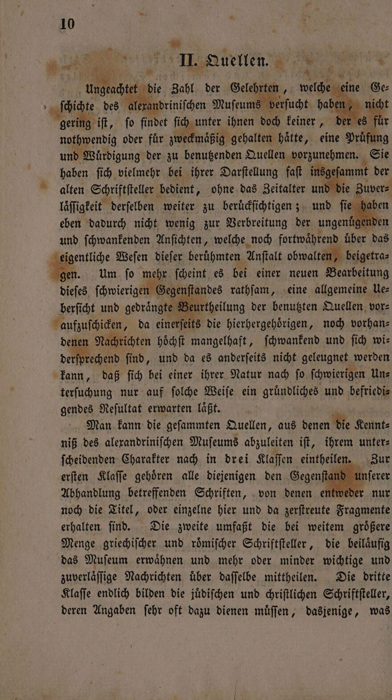 J 7 103 0; Tr Ga EN ach e die Zahl der Gelehrten, welche eine Ge⸗ alexandrini ſchen Muſeums ve t und Würdigung der zu benutzenden Quellen vorzunehmen. Sie haben ſich vielmehr bei ihrer Darſtellung faſt insgeſammt der alten Schriftſteller bedient, ohne das Zeitalter und die Zuver⸗ laͤſſigkeit derſelben weiter zu beruͤckſichtigen; und fie haben eben dadurch nicht wenig zur Verbreitung der ungenüg: nder und ſchwankenden Anſichten, welche noch fortwährend über das eigentliche Weſen dieſer beruͤhmten Anſtalt obwalten, beigetra⸗ gen. Um ſo mehr ſcheint es bei einer neuen Bearbeitung dieſes ſchwierigen Gegenſtandes rathſam, eine allgemeine Ue— berſicht und gedrängte Beurtheilung der benutzten Quellen vor⸗ aufzuſchicken, da einerſeits die hierhergehoͤrigen, noch vorhan⸗ dener Nachrichten hoͤchſt mangelhaft, ſchwankend und ſich wis deten Fb, und da es anderſeits nicht geleugnet werden kann, daß ſich bei einer ihrer Natur nach ſo ſchwierigen Un⸗ terſuchung nur auf ſolche Weiſe ein gruͤndliches und befriedi⸗ gendes Reſultat erwarten laͤßt. ui, Man kann die gefammten Quellen, aus denen die Kennt⸗ niß des alexandriniſchen Muſeums abzuleiten iſt, ihrem unters ſcheidenden Charakter nach in drei Klaſſen eintheilen. Zur erſten Klaſſe gehoͤren alle diejenigen den Gegenſt u Abhandlung betreffenden Schriften, von denen entwed noch die Titel, oder einzelne hier und da zerſtreute Fragmente erhalten ſind. Die zweite umfaßt die bei weitem groͤßere Menge griechiſcher und roͤmiſcher Schriftſteller, die beilaͤufig das Muſeum erwaͤhnen und mehr oder minder wichtige und zuverlaͤſſige Nachrichten über daſſelbe mittheilen. Die dritte Klaſſe endlich bilden die juͤdiſchen und chriſtlichen Schriftſteller, deren Angaben ſehr oft dazu dienen muͤſſen, dasjenige, was