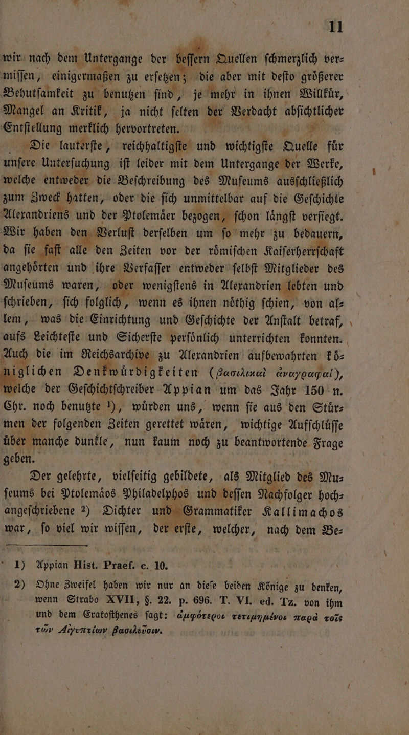 wir nach dem Untergange der miſſen, einigermaßen zu erſetzen; Behutſamkeit zu benutzen ſind, Mangel an Kritik, ja nicht ſelten u iu. Aa abſichtlicher Entſtellung merklich hervortreten. # Die lauterſte, reichhaltigſte und wichtigſte Duelle für unfere 1 iu ung iſt leider mit dem Untergange der Werke, welche entwede r die Beſchreibung des Muſeums ausſchließlich zum Zweck hatten, oder die ſich unmittelbar auf die Geſchichte Alexandriens und der Ptolemaͤer bezogen, ſchon laͤngſt verſiegt. Wir haben , derſelben um ſo mehr zu bedauern, da ſie faſt alle den Zeiten vor der roͤmiſchen Kaiſerherrſchaft angehs en und ihre Verfaſſer entweder ſelbſt Mitglieder des Muſeums waren, oder wenigſtens in Alexandrien lebten und ſchrieben, ſich folglich, wenn es ihnen noͤthig ſchien, von al— lem, was die Einrichtung und Geſchichte der Anſtalt betraf, aufs Leichteſte und Sicherſte perſoͤnlich unterrichten konnten. we die im Reichsarchive zu Alexandrien aufbewahrten Eds glichen Denk würdigkeiten (Baoıkınai @veygagal), Me der Geſchichtſchreiber Appian um das Jahr 150 n. Chr. noch benutzte 1), würden uns, wenn fie aus den Stuͤr— men der folgenden Zeiten gerettet wären, wichtige Aufſchluͤſſe über manche dunkle, nun kaum noch zu . geben. Der gelehrte, vielſeitig gebildete, als Mitglic des Mus ſeums bei Ptolemaͤos Philadelphos und beffen Nachfolger hoch⸗ angeſchriebene 2) Dichter und Grammatiker Kallimachos har ſo viel wir wiſſen, der erſte, e nach dem Be⸗ ſern Quellen ſchmerzlich ver⸗ die aber mit deſto größerer 8 Gas > 1) Appian Hist. Prael. c. 10. 2) Ohne Zweifel haben wir nur an dieſe beiden Könige zu denken, wenn Strabo XVII, $. 22. Pr 696. T. VI. ed. Tz. von ihm und dem Eratoſthenes ſagt: auporspos Terıumusvo Top“ Tois ww Atyırılav Baoıksvow. —