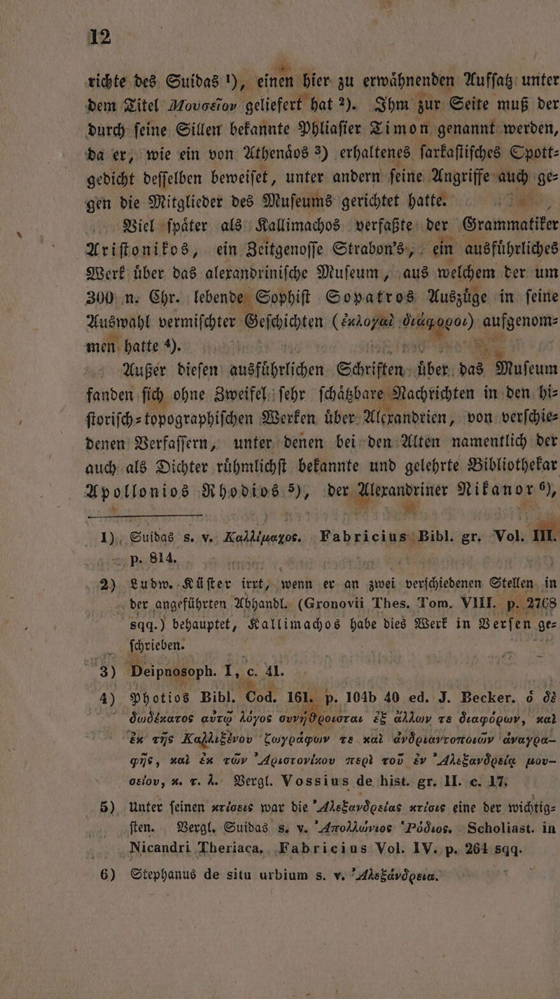 richte des Suidas 1), einen bier zu erwaͤhnenden Aufſatz unter dem Titel Movoetov geliefert hat 2). Ihm zur Seite muß der durch ſeine Sillen bekannte Phliaſier Timon genannt werden, da er, wie ein von Athenaͤds 3) erhaltenes ſarkaſtiſches Spott⸗ gedicht deſſelben beweiſet, unter andern ſeine Angriffe auch ge⸗ gen die Mitglieder des Muſeums gerichtet hatte. 1 Viel ſpaͤter als Kallimachos verfaßte der Grammatiker Ariſtonikos, ein Zeitgenoſſe Strabon's, ein ausfuͤhrliches Werk uͤber das alexandriniſche Muſeum, aus welchem der um 300 n. 9055 n e ai kee in I Außer biefen ausführlichen Schriften über 50 Muſeum fanden ſich ohne Zweifel ſehr ſchäͤtzbare Nachrichten in den hi⸗ ſtoriſch⸗topographiſchen Werken uͤber Alexandrien, von verſchie⸗ denen Verfaſſern, unter denen bei den Alten namentlich der auch als Dichter ruͤhmlichſt bekannte und gelehrte Bibliothekar Bi 2 en 5 Ne Nikanor 05 1) Suidas s. v. e e Fabricius Bibl. gr. vol. . p. 814. u Mi 68 2) Lu dw. Küſter irt / wenn er an zei verſchiedenen Stellen in der ‚gnarführten Abhandl. (Gronovii Thes. Tom. VIII. p. 2768 sqd.) behauptet, Kallimachos habe dies Werk in Verſen ge: ſchrieben. 8 beipnosoph. wi c. 41. 4) Photios Bihl. 880 161. p. 104b 40 ed. J. Becker. 6 d2 dq daaros a Noe 0 goLoTau 28 allow Ts Öıapogwv, za) e uns Kaplıstvon” Lwyoapuv Te .xal avögıavrorooyv avayoa- pie, nal &amp;n raw Agsorovixov negl vr Ev Alskavöpsia wov- o8iov, *. r. A. Vergl. Vossius de hist. gr. II. c. 17. 5) Unter feinen «riosıs war die Ale Cad e, x,]. eine der wichtig⸗ ſten. Vergl. Suidas s. v. 'Arollurios Dodd ios. Scholiast. in Nicandri Theriaca. Fabricius Vol. IV. p. 264 sggq. 6) e de situ urbium s. v. Ale bo esta.