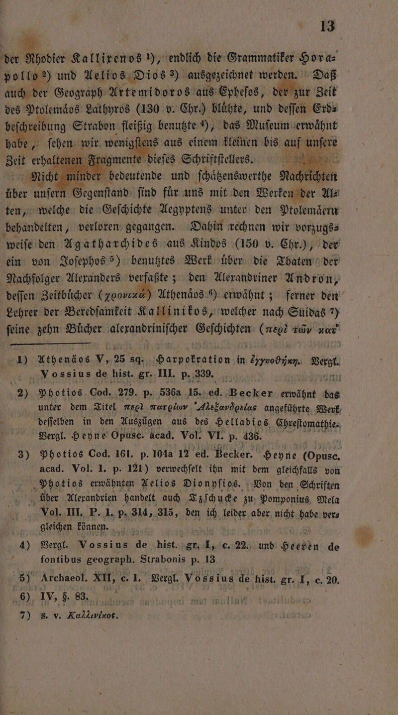 der Ahodier Kallirenos ), endlich die Gramm bes Hora⸗ polle ) und Aelios Dios 3) ausgezeichnet werden. Daß auch der Geograph Artemidoros aus Epheſos, der hie Zeit des Ptolemaͤos Lathyros (130 v. Chr.) bluͤhte, und deſſen Erd⸗ be chreibung Strabon fleißig benutzte 4), das Muſeum erwaͤhnt dale | | ſtens aus einem kleinen bis auf 9 1 5 ufenn 7 find für u uns mit den We Al. ten, welche die Geſchichte Aegyptens unter den Ptolemaͤern behandelten, verloren gegangen. Dahin rechnen wir vorzugs⸗ weiſe den Agatharchides aus Kindos (150 v. Chr.), der ein von Joſephos >) benutztes Werk über die Thaten der Nachfolger Alexanders verfaßte; den Alexandriner Andron, deſſen Zeitbücher 0 500010 Athenaͤos 6) erwaͤhnt; ferner den Lehrer der Beredſamkeit Kallinikos, welcher nach Suidas ?) ſeine zehn Buͤcher 1 en (neo zov νον,j 1) Athenäos v, 25 ac . in arch, Bart Vossius de ‚hist. er. III. p. 339. ' 2) Photios Cod. 279. p. 536 15. RR REN ahi 3 unter dem Titel meg norgluv Al ala angeführte Werk deſſelben in den Auszügen aus des Helladios, Chreſtomathie. | Vergl. Heyne Opusc. acad. Vol. VI. p. 436. 3) Photios Cod. 161. p. 104a 12 ed. ee Heyne ee acad. Vol. I. p. 121) verwechſelt ihn mit dem gleichfalls von Photios erwähnten Aelios Dionyſios. Von den Schriften N über Alexandrien handelt auch Ezſchucke zu Pomponius Mela | Vol. III. P. 1. p. 314, 315, den ich leider aber nicht babe ver⸗ gleichen können. 4) Vergl. Wessi 2 hist. 3 c. 22. und ele de fontibus geograph. Strabonis p. 13 Fo Archaeol. XII, c 1. Vergl. Voss ius de hist, gr. . c. 20 6) IV, g. 83. 7) sv i 5 1110 rar