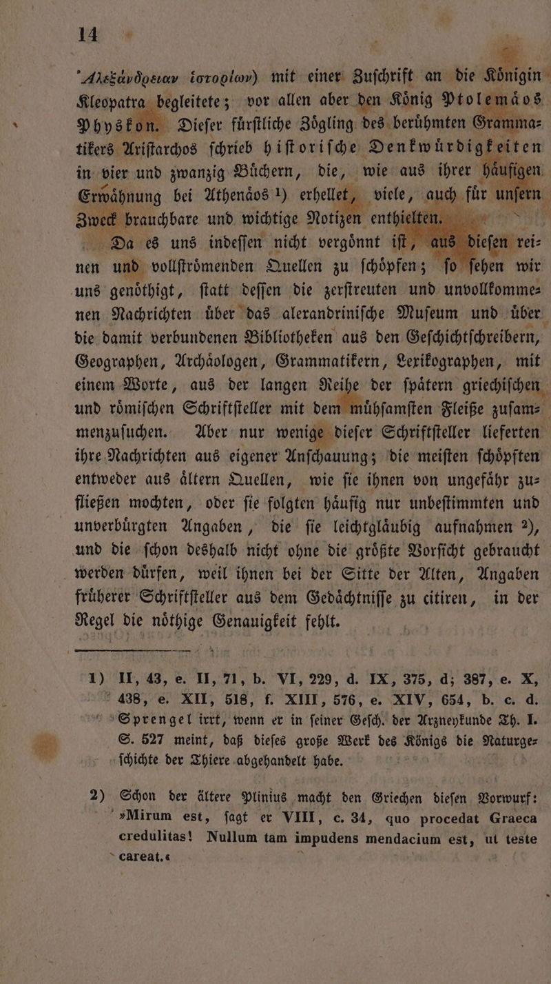 Arskavdosıev ioropiow) mit einer Zuſchrift an die Königin . Alarpatſe E beitetez vor allen aber den Koͤnig Pe > dos Physkon. Dieſer fuͤrſtliche Zoͤgling des erh Gramma⸗ tikers Ariſtarchos ſchrieb hiſtoriſche Denkwuͤrdigkeiten in vier und zwanzig Buͤchern, die, wie aus ihrer häufigen Erwähnung bei Athenaͤos !) erhellet, viele, auch für unſern 8 brauchbare und wichtige Notizen a m N Da es uns indeſſen nicht vergoͤnnt iſt e dieſen reis nen und vollſtroͤmenden Quellen zu ſchoͤpfen; fo nen Nachrichten uͤber das alerandrinifhe Muſeum und über die damit verbundenen Bibliotheken aus den Geſchichtſchreibern, Geographen, Archaͤologen, Grammatikern, Lexikographen, mit einem Worte, aus der langen Rei 55 der ſpaͤtern griechiſchen und roͤmiſchen Schriftſteller mit dem muͤhſamſten Fleiße zuſam⸗ menzuſuchen. Aber nur wenige dieſer Schriftſteller lieferten ihre Nachrichten aus eigener Anſchauung; die meiſten ſchoͤpften entweder aus aͤltern Quellen, wie ſie ihnen von ungefaͤhr zu— fließen mochten, oder fie folgten häufig nur unbeſtimmten und fruͤherer Schriftſteller aus dem Gedaͤchtniſſe zu citiren, in der Aal bie 1 e fehlt. 1) U, 43, e. II, 71, b. VI, 229, d. IX, 375, d; 387, e. X, 438, e. XII, 518, f. XIII, 576, e. XIV, 654, b. c. d. Sprengel irrt, wenn er in feiner Geſch. der Arzneykunde Th. I. S. 527 meint, daß dieſes große Werk des . die Naturge⸗ ſchichte der Thiere abgehandelt habe. 2) Schon der ältere Plinius macht den Griechen dieſen er »Mirum est, jagt er VIII, c. 34, quo procedat Graeca credulitas! Nullum tam impudens mendacium est, ut teste careat. |