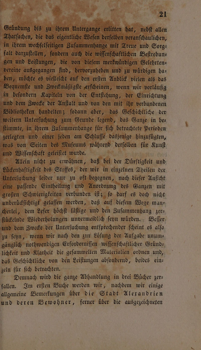 27 . | AR 5 Ki | | 21 5 * ala A Gründung bis zu 11 Untergange f erlitten hat, nebſt allen f Thatſachen, die das eigentliche Weſen derſelben veranſchaulichen, in ihrem wechfelfeitigen Zuſammenhange mit Treue und Sorg⸗ falt darzuſtellen, ſondern auch die wiſſenſchaftlichen Beſtrebun⸗ gen und Leiſtungen, die von dieſem merkwürdigen Gelehrten⸗ vereine ausgegangen fi fi nd, hervorzuheben und zu wuͤrdigen ha⸗ 5 0 moͤchte es vielleicht auf den erſten Anblick vielen als das equemſte und Zweckmaͤßigſte erſcheinen, wenn wir vorläufig in beſondern Kapiteln von der Entſtehung, der Einrichtung nd dem Zwecke der Anſtalt und von den mit ihr verbundenen Bibliotheken handelten; ſodann aber, das Geſchichtliche der ra Unterſuchung zum Grunde legend, das Ganze in be⸗ ſtimmte, in ihrem Zuſammenhange fuͤr ſich betrachtete Perioden zerlegten und einer jeden am Schluſſe dasjenige hinzufuͤgten, was von Seiten des Muſeums waͤhrend derſelben für Kunft und Wiſſenſchaft geleiſtet wurde. Allein nicht zu erwaͤhnen, daß bei der Duͤrftigkeit und Lückenhaftigkeit des Stoffes, der wir in einzelnen Theilen der Unterſuchung leider nur zu oft begegnen, nach dieſer Anſicht eine paſſende Eintheilung und Anordnung des Ganzen mit großen Schwierigkeiten verbunden iſt; ſo darf es doch nicht unberuͤckſichtigt gelaſſen werden, daß auf dieſem Wege man- cherlei, dem Leſer hoͤchſt laͤſtige und den Zuſammenhang zer— ſtuͤckelnde Wiederholungen unvermeidlich ſeyn wuͤrden. Beſſer und dem Zwecke der Unterſuchung entſprechender ſcheint es alſo zu ſeyn, wenn wir nach den zur Loͤſung der Aufgabe unum⸗ gaͤnglich nothwendigen Erforderniſſen wiſſenſchaftlicher Gruͤnd lichkeit und Klarheit die geſammelten Materialien ordnen und, das Geſchichtliche von den Leiſtungen abſondernd, beides ein— zeln fuͤr ſich betrachten. Demnach wird die ganze Abhandlung in drei Buͤcher zer— fallen. Im erſten Buche werden wir, nachdem wir einige allgemeine Bemerkungen uͤber die Stadt Alexandrien und deren Bewohner, ferner uͤber die ausgezeichneten