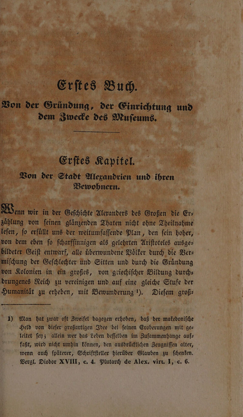 Bon der Grü indung, der Einrichtung un, Rn dem Zwecke des e 0 Erſtes Kapitel. Von der Stadt Alexandrien und ihren | Bewohnern, 1 Wan wir in der Geſchichte Alexanders des Großen die Er⸗ zaͤhlung von ſeinen glaͤnzenden Thaten nicht ohne Theilnahme leſen, ſo erfuͤllt uns der weitumfaſſende Plan, den ſein hoher, von dem eben ſo ſcharfſinnigen als gelehrten Ariſtoteles ausge— bildeter Geiſt entwarf, alle uͤberwundene Völker durch die Ver: miſchung der Geſchlechter und Sitten und durch die Gruͤndung von Kolonien in ein großes, von griechiſcher Bildung durch— drungenes Reich zu vereinigen und auf eine gleiche Stufe der Humanitaͤt zu erheben, mit Bewunderung 1). Dieſem groß⸗ 1) Man hat zwar oft Zweifel dagegen erhoben, daß der makedoniſche Held von dieſer großartigen Idee bei ſeinen Eroberungen mit ge— leitet ſey; allein wer das Leben deſſelben im Zuſammenhange auf⸗ faßt, wird nicht umhin können, den ausdrücklichen Zeugniſſen alter, wenn auch ſpäterer, Schriftſteller hierüber Glauben zu ſchenken. Vergl. Diodor XVIII, c. 4. Plutarch de Alex, virt. I, c. 6.