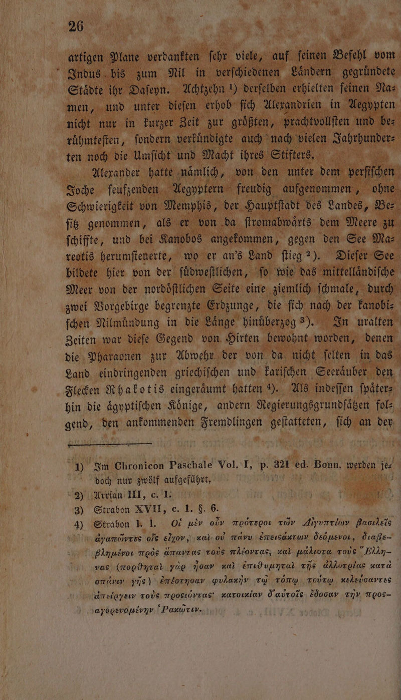 artigen Plane verdankten ſehr viele, auf ſeinen Befehl vom Indus bis zum Nil in verſchiedenen Laͤndern gegruͤndete Staͤdte ihr Daſeyn. Achtzehn 1) derſelben erhielten ſeinen Na⸗ men, und unter dieſen erhob ſich Alexandrien in Aegypten nicht nur in kurzer Zeit zur groͤßten, prachtvollſten und be⸗ ruͤhmteſten, ſondern verkuͤndigte auch nach vielen Jahrhunder⸗ ten noch die Umſicht und Macht ihres Stifters. Alexander hatte namlich, | von den unter dem verſſchen Joche ſeufzenden Aegyptern freudig aufgenommen 5 ohne Schwierigkeit von Memphis, der Hauptſtadt des Landes, Be ſitz genommen, als er von da ſtromabwaͤrts dem Meere zu ſchiffte, und bei Kanobos angekommen, gegen den See Mas reotis herumſtenerte, wo er an's Land ſtieg 2). Dieſer See bildete hier von der ſuͤdweſtlichen, fo wie das mittellaͤndiſche Meer von der nordoͤſtlichen Seite eine ziemlich ſchmale, durch zwei Vorgebirge begrenzte Erdzunge, die ſich nach der kanobi⸗ ſchen Nilmuͤndung in die Laͤnge hinuͤberzog 3). In uralten Zeiten war dieſe Gegend von Hirten bewohnt worden, denen b die Pharaonen zur Abwehr der von da nicht ſelten in das Land eindringenden griechiſchen und kariſchen Seeraͤuber den Flecken Rhakotis eingeräumt hatten ). Als indeſſen ſpaͤter⸗ hin die aͤgyptiſchen Koͤnige, andern Regierungsgrundſaͤtzen fol⸗ gend, den ankommenden Fremdlingen geſtatteten, ſich an der — — - — J) Im Chronicon Paschale Vol, I, p. 321 ed. Bonn, werden je doch nur zwölf aufgeführt, 2) Arrian III, c. 1. Mae‘ 3) Strabon XVII, c. 1. F. 6. 4) Strabon J. 1. Ot ue oe moörsgo rar Alyurriov Baoıdsis dyanvres ole &amp;lyov, ‚nal. 0v mau Emsısaxtunv Ösousvor, dE Bimusvoı ard amavıns tous mALovras, zal uakıora vous he vos (nogünter yop 700» al Emidvungei ns aAlorglas zara | one Ye ‚Emloryoav gYvlarıv To TONW ToVrp, Heer es Ame, Tods meogıovras' naroımiav Öaurois 2dooer mv Trpos- ‚ayogsvoulvn» Paxwrur.,