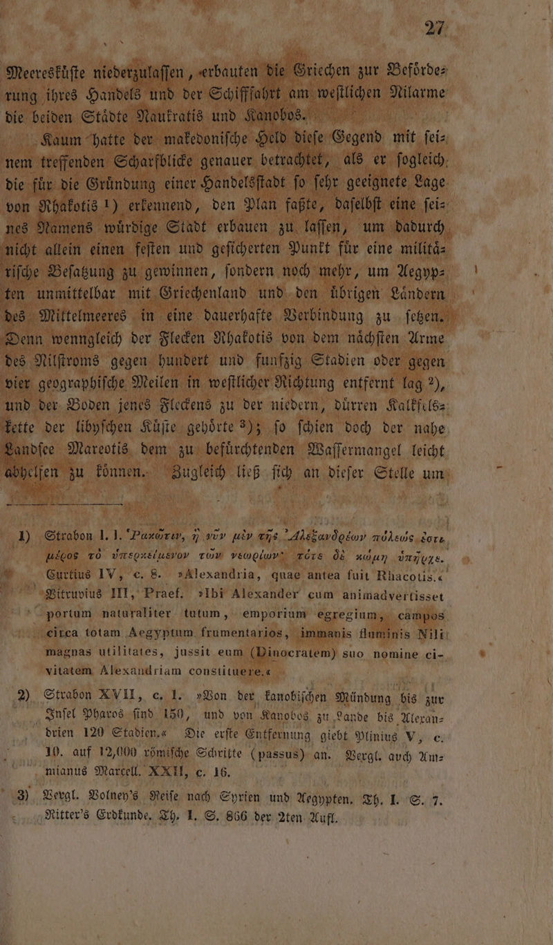 Meereskuͤſte niederzulaſſen, erbauten die Griechen zur Befoͤrde⸗ rung ihres Handels und der Schifffahrt am eigen, anlanne die beiden Städte Naukratis und Kanobos. 10 | Kaum hatte der makedoniſche Held dieſe Gegend mit ei nem treffenden Scharfblicke genauer betrachtet, als er fogleich. die für die Gründung einer Handelsſtadt ſo ſehr geeignete Lage von Rhakotis 1) erkennend, den Plan faßte, daſelbſt eine ſei⸗ nes Namens würdige Stadt erbauen zu laſſen, um dadurch nicht allein einen feſten und geſicherten Punkt fuͤr eine militaͤ⸗ riſche Beſatzung . gewinnen, ſondern noch mehr, um Aegyp⸗ ten unmittelbar mit Griechenland und den uͤbrigen Laͤndern des Mittelmeeres in eine dauerhafte Verbindung zu ſetzen. Denn wenngleich der Flecken Rhakotis von dem naͤchſten Arme des Nilſtroms gegen hundert und funfzig Stadien oder gegen vier geographiſche Meilen in weſtlicher Richtung entfernt lag 2), und der Boden jenes Fleckens zu der niedern, duͤrren Kalkfels⸗ kette der libyſchen Kuͤſte gehörte 3); fo ſchien doch der nahe Landſee Mareotis dem zu befuͤrchtenden Waſſermangel leicht hellen zu koͤnnen. Zugleich ließ ſich an dieſer Stelle um — — i J Strabon 1.1. Paxarıw, n vor PR vñ s ER eνν uso TO vnsoxsiusvov TWV vewpiwv‘ ters d nun dne. * Curtius IV, c. 8 »Alexandria, quae antea fuit Rhacotis.c. e Vitruvius III, Praef. »Ibi Alexander cum animadvertisset portum naturaliter tutum, emporium egregium, campos ‚citca totam Aegyptum frumentarios, immanis fluminis Nils magnas utilitates, jussit eum (Dinocratem) suo nomine ei- vitatem Alexandriam constituere. 45 2) Strabon XVII, c. I. »Von der kanobiſchen Mündung k bis 97 405 | Inſel Pharos find 150, und von Kanobos zu Lande bis Alexan⸗ drien 120 Stadien.« Die erſte Entfernung giebt Plinius V, c. 10. auf 12,000 römiſche Schritte (passus) an. Vergl. auch Am⸗ mianus Marcell. XXII, c. 16. 3) Vergl. Volney's Reiſe nach Syrien und Aegypten. Th. 1. S. 7 Ritter's Erdkunde. Th. I. S. 866 der 2ten Aufl.