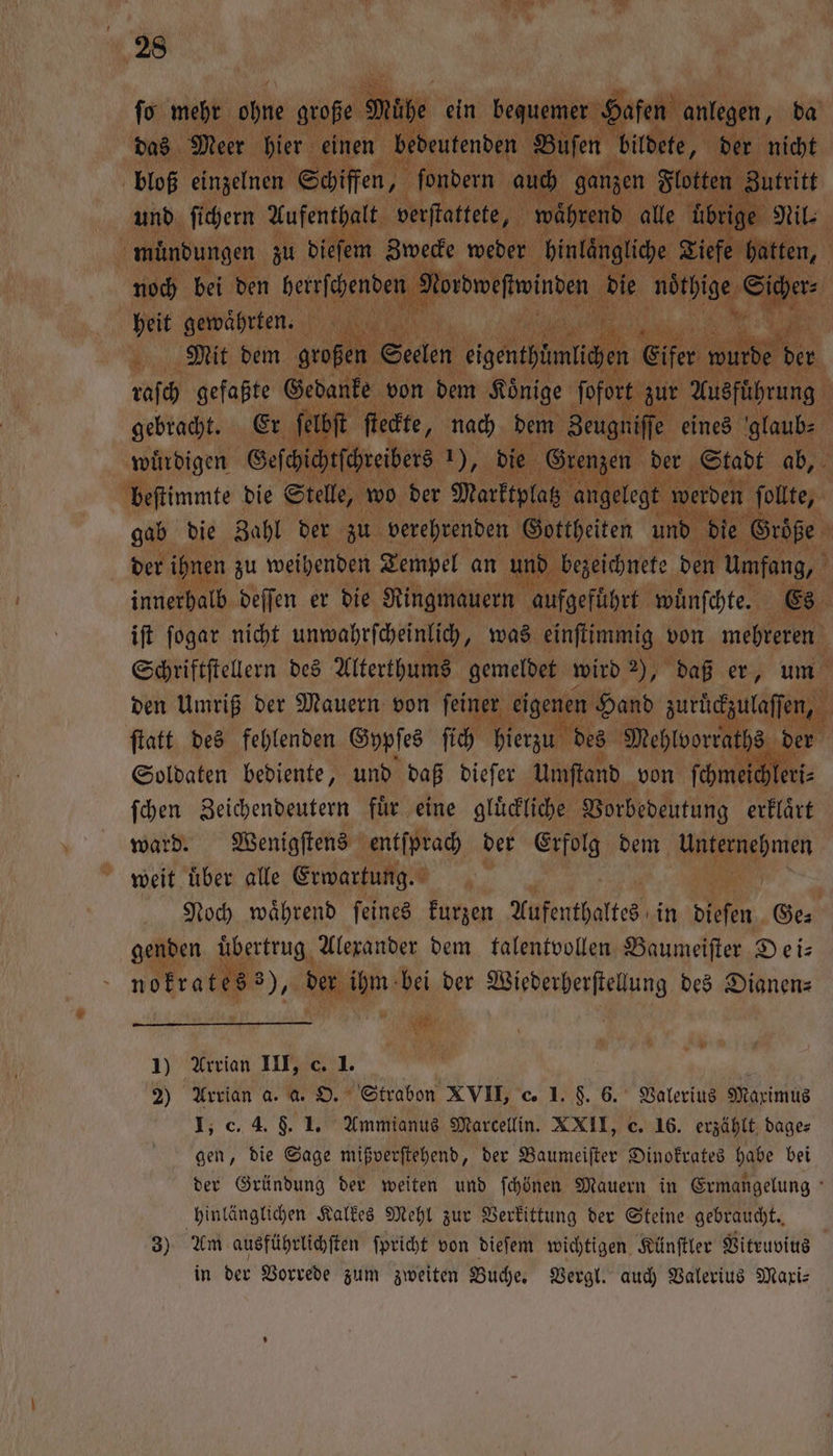 ſo mehr ohne große Mühe ein bequemer Hafen anlegen, da das Meer hier einen bedeutenden Buſen bildete, der nicht bloß einzelnen Schiffen, ſondern auch ganzen Flotten Zutritt und ſichern Aufenthalt verſtattete, während alle Übrige Ni: muͤndungen zu dieſem Zwecke weder hinlaͤngliche Tiefe hatten, noch bei den herrſchenden Wibweſtwinden die noͤthige Sicher⸗ heit gewaͤhrten. | Mit dem großen Seelen eigenthümlichen Eifer wurde 17 raſch gefaßte Gedanke von dem Koͤnige ſofort zur Ausfuͤhrung gebracht. Er ſelbſt ſteckte, nach dem Zeugniſſe eines glaub⸗ würdigen Geſchichtſchreibers 1), die Grenzen der Stadt ab, beſtimmte die Stelle, wo der Marktplatz angelegt werden ſollte, gab die Zahl der zu verehrenden Gottheiten und die Groͤße der ihnen zu weihenden Tempel an und bezeichnete den Umfang, innerhalb deſſen er die Ringmauern aufgefuͤhrt wuͤnſchte. Es iſt ſogar nicht unwahrſcheinlich, was einſtimmig von mehreren Schriftſtellern des Alterthums gemeldet wird 2), daß er, um den Umriß der Mauern von ſeiner eigenen Hand zuruͤckzulaſſen, ſtatt des fehlenden Gypſes ſich hierzu des Mehlvorraths der Soldaten bediente, und daß dieſer Umſtand von ſchmeichleri⸗ ſchen Zeichendeutern fuͤr eine gluͤckliche Vorbedeutung erklaͤrt ward. Wenigſtens entſprach der Erfolg dem en weit uͤber alle Erwartung. Noch waͤhrend ſeines kurzen Aufenthaltes in dieſen Ge⸗ genden uͤbertrug Alexander dem talentvollen Baumeiſter Dei— nokratess), der ihm bei der Wiederherſtellung des Dianen— 1) Arrian III, c. 1. 2) Arrian a. a. O. Strabon XVII, c. I. §. 6. Valerius Maximus I, c. 4. 9. 1. Ammianus Marcellin. XXII, c. 16. erzählt dage⸗ gen, die Sage mißverſtehend, der Baumeiſter Dinokrates habe bei der Gründung der weiten und ſchönen Mauern in Ermangelung hinlänglichen Kalkes Mehl zur Verkittung der Steine gebraucht. 3) Am ausführlichſten ſpricht von dieſem wichtigen Künſtler Vitruvius in der Vorrede zum zweiten Buche. Vergl. auch Valerius Mari: