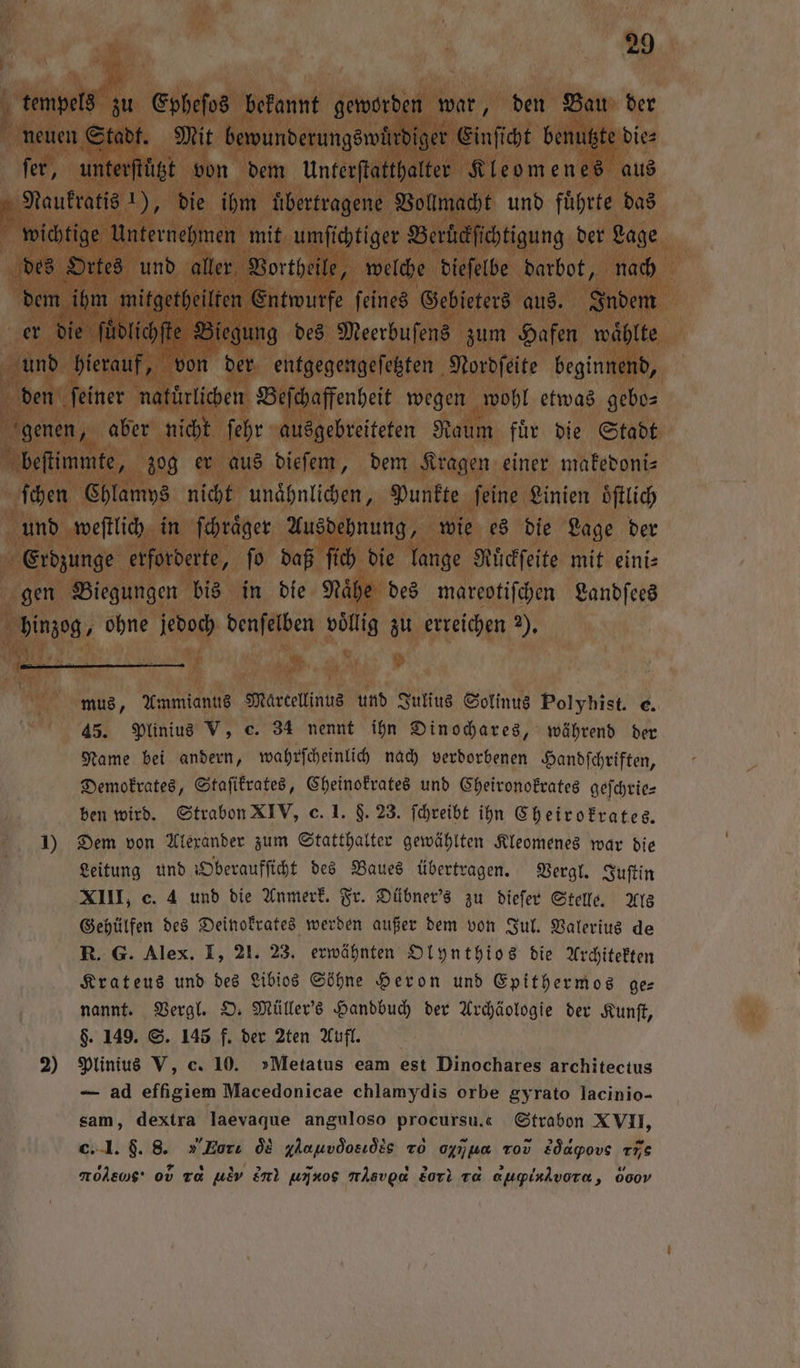 tempels zu Epheſos bekannt geworden war, den Bau der neuen Stadt. Mit bewunderungswuͤrdiger Einſicht benutzte die⸗ fer, unterſtuͤtzt von dem Unterſtatthalter Kleomenes aus f Naukratis 1), die ihm uͤbertragene Vollmacht und führte das wichtige Unternehmen mit umſichtiger Berückſichtigung der Lage des Ortes und aller, Vortheile, welche dieſelbe darbot, nach dem ihm mitgetheilten Entwurfe ſeines Gebieters aus. Indem er die ſuͤdlichſte Biegung des Meerbuſens zum Hafen waͤhlte und hierauf, von der entgegengeſetzten Nordſeite beginnend, den ſeiner natuͤrlichen Beſchaffenheit wegen wohl etwas gebo— genen, aber nicht fehr ausgebreiteten Raum für die Stadt beſtimmte, zog er aus dieſem, dem Kragen einer makedoni⸗ ſchen Chlamys nicht unaͤhnlichen, Punkte feine Linien oͤſtlich und weſtlich in ſchraͤger Ausdehnung, wie es die Lage der Erdzunge erforderte, ſo daß ſich die lange Ruͤckſeite mit eini⸗ gen Biegungen bis in die Nähe des mareotiſchen Landſees hinzog, ohne jedoch denſelben völlig zu erreichen Y. mus, Ammianus Marcellinus und Julius Solinus Polyhist. e. 45. Plinius V, c. 34 nennt ihn Dinochares, während der Name bei andern, wahrſcheinlich nach verdorbenen Handſchriften, Demokrates, Staſikrates, Cheinokrates und Cheironokrates geſchrie— ben wird. Strabon XIV, c. 1. §. 23. ſchreibt ihn Cheirokrates. 1) Dem von Alexander zum Statthalter gewählten Kleomenes war die Leitung und Oberaufſicht des Baues übertragen. Vergl. Juſtin XIII, c. 4 und die Anmerk. Fr. Dübner's zu dieſer Stelle. Als Gehülfen des Deinokrates werden außer dem von Jul. Valerius de R. G. Alex. I, 21. 23. erwähnten Olynthios die Architekten Krateus und des Libios Söhne Heron und Epithermos ge— nannt. Vergl. O. Müller's Handbuch der Archäologie der Kunſt, $. 149. S. 145 f. der 2ten Aufl. 2) Plinius V, c. 10. »Metatus eam est Dinochares architectus — ad effigiem Macedonicae chlamydis orbe gyrato lacinio- sam, dextra laevaque anguloso procursu.« Strabon XVII, c. I. $. 8. „ Zort ôs glauvdosıöis To ogij us Tov sq dove re re 0v Ta uον en uiν,e nÄsvgo Lori va d vHu, 600v