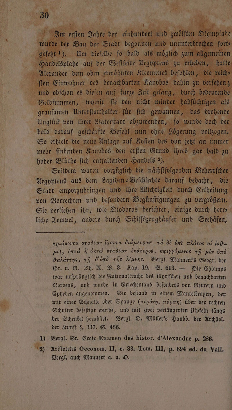 1 Im a Jahre der einhundert und zwölften Ohne wurde der Bau der Stadt begonnen und ununterbrochen fort⸗ geſetzt 1). Um dieſelbe fo bald als möglich zum allgemeinen Handelsplatze auf der Weſtſeite Aegyptens zu erheben, hatte | Alexander dem oben erwaͤhnten Kleomenes befohlen, die reich⸗ ſten Einwohner des benachbarten Kanobos dahin zu verſetzen; und obſchon es dieſen auf kurze Zeit gelang, durch bedeutende Geldſummen, womit fie den nicht minder habſüchtigen als grauſamen Unterſtatthalter fuͤr ſich gewannen, das drohende Ungluͤck von ihrer Vaterſtadt abzuwenden, ſo wurde doch der bald darauf geſchaͤrfte Befehl nun ohne Zoͤgerung vollzogen. So erhielt die neue Anlage auf Koſten des von jetzt an immer mehr finkenden Kanobos den erſten Grund ihres gar bald zu hoher Bluͤthe ſich entfaltenden Handels 2). | Ä 1 Seitdem waren vorzüglich die naͤchſtfolgenden Bebe e Aegyptens aus dem Lagiden-Geſchlechte darauf bedacht, die Stadt emporzubringen und ihre Wichtigkeit durch Ertheilung von Vorrechten und beſondern Beguͤnſtigungen zu vergroͤßern. Sie verliehen ihr, wie Diodoros berichtet, einige durch herr⸗ liche Tempel, andere durch Schiffszeughaͤuſer und Seehaͤfen, roLanovra oradiov Eyovre Öıauerpov Ta 08 end tÄntos ot to pol, inıa N orte oradiow Enaregos, Opıyydusvos %% uEv uno Haharıns, c7 o u 775 Ayers. Vergl. Mannert's Geogr. der Gr. u. R. Th. X. B. 3. Kap. 19. S. 613. — Die Chlamys war urſprünglich die Nationaltracht des illyriſchen und benachbarten Nordens, und wurde in Griechenland beſonders von Reutern und Epheben angenommen. Sie beſtand in einem Mantelkragen, der mit einer Schnalle oder Spange (megov7, moonn) über der rechten Schulter befeſtigt wurde, und mit zwei verlängerten Zipfeln längs der Schenkel herabſiel. Vergl. O. Müller's Handb. der Archäol. der Kunſt $. 337. S. 466. 1) Vergl. St. Croix Examen des histor. d’Alexandre p. 286. 2) Ariſtoteles Oeconom. II, c. 33. Tom. III, Bi 694 ed. du Vall. Vergl. auch Mannert a. a. O.