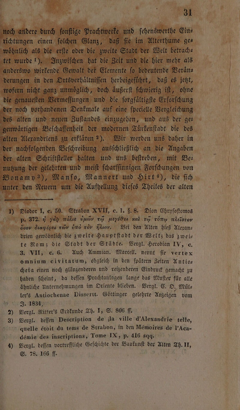 noch andere durch ſonſtige ane und ſehenssclethe Ein⸗ richtungen einen. ſolchen Glanz, d 5 fie. im Alterthume ges woͤhnlich als die erſte oder die en Stadt der Welt betrach⸗ tet wurde 1). Inzwiſchen hat die Zeit und dle hier mehr als anderswo wirkende Gewalt der Elemente ſo bedeutende Veraͤn⸗ derungen in den Ortsverhältniſſen herbeigeführt, daß es jetzt, wofer n nicht ganz unmoͤglich, doch aͤußerſt ſchwierig 17 ohne die genaueſten Vermeſſungen und die ſorgfaͤltigſte Erforſchung er noch vorhandenen Denkmale auf eine ſpecielle Vergleichung des alten und neuen Zuſtandes einzugehen, und aus der ge genwaͤrtigen Beſchaffenheit der modernen Tuͤrkenſtadt die des alten Alexandriens zu erklaren 2). Wir werden uns daher in der nachfolgenden Beſchreibung ausſchließlich an die Angaben der alten Schriftſteller halten und uns beſtreben, mit Be⸗ nutzung der gelehrten und meiſt ſcharfſinnigen Forſchungen von Bonam vs), Manſo, Mannert und Hirt !), die ſich unter den Neuen um die Aufhellung dieſes Theiles der alten Br SR 1) Diodor I, e. 50. FR XVII, c. 1. 88. Dion Chryſoſtomos p. 372. F yab lie ya To use vol Tu Tony nlsiorov 0009 Ötapegeı row uno rov ,]. Bei den Alten hieß Alexan⸗ drien gewöhnlich die zweite Hauptſtadt der Welt; das zwei⸗ te Rom; die Stadt der Städte. Vergl. Herodian IV, c. 3. VII, c. 6. Auch Ammian. Marcell. nennt fie verte x omnium civitatum, obgleich in den ſpätern Zeiten Antio— cheig einen noch glänzenderen und reizenderen Eindruck gemacht zu haben ſcheint, da deſſen Prachtanlagen lange das Muſter für alle ähnliche Unternehmungen im Oriente blieben. Vergl. C. O. Mül⸗ ler's Antiochenae Dissertt. Göttinger gelehrte Anzeigen vom J. 1834 f 2) Vergl. Ritter's Erdkunde Th. I, S. 866 ff. 3) Vergl. deſſen Description de lla ville d'Alexandrie telle, ’ quelle &amp;toit du tems de Strabon, in den Mémoires de PAca- | demie des inseriptions, Tome IX, p. 416 sqq. 4) Vergl. deſſen vortreffliche Geſchichte der Baukunſt der Alten Th. II, S. 78. 166 ff. ö