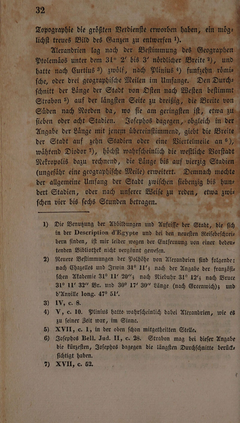 lichſt treues Bild des Ganzen zu entwerfen 3 Alexandrien lag nach der Beſtimmung des Geographen Ptolemaͤos unter dem 31° 2“ bis 3° nördlicher Breite ne und ſche, oder drei geographiſche Meilen im Umfange. Den Durch⸗ ſchnitt der Laͤnge der Stadt von Oſten nach Weſten beſtimmt Strabon 3) auf der laͤngſten Seite zu dreißig, die Breite von Suͤden nach Norden da, wo ſie am geringſten ift, etwa zu ſieben oder acht Stadien. Joſephos dagegen, obgleich in der i 1 1 1 (ungefaͤhr eine geographiſche Meile) erweitert. Demnach W N * P ſchen vier bis ſechs Stunden betragen. in der Description d’Egypte und bei den neueſten Reiſebeſchrei⸗ bern finden, iſt mir leider wegen der Entfernung von einer bedeu⸗ tenden Bibliothek nicht vergönnt geweſen. 2) Neuere Beſtimmungen der Polhöhe von Alexandrien ſind folgende: nach Chazelles und Irwin 31 1175 nach der Angabe der franzöſi— ſchen Akademie 31° 11° 20% nach Niebuhr 31 127; nach Bruce 31 11° 32“ Br. und 30e 17“ 30“ Länge (nach Greenwich); und d'Anville long. 47° 51’, 3) IV, c. 8. 4) V, c. 10. Plinius hatte wahrſcheinlich dabei Alexandrien, wie es zu ſeiner Zeit war, im Sinne. 5) XVII, c. 1, in der oben ſchon mitgetheilten Stelle. 6) Joſephos Bell. Jud. II, c. 28. Strabon mag bei dieſer Angabe die kürzeſten, Joſephos dagegen die längſten Durchſchnitte berück— ſichtigt haben. 7) XVII, c. 52.