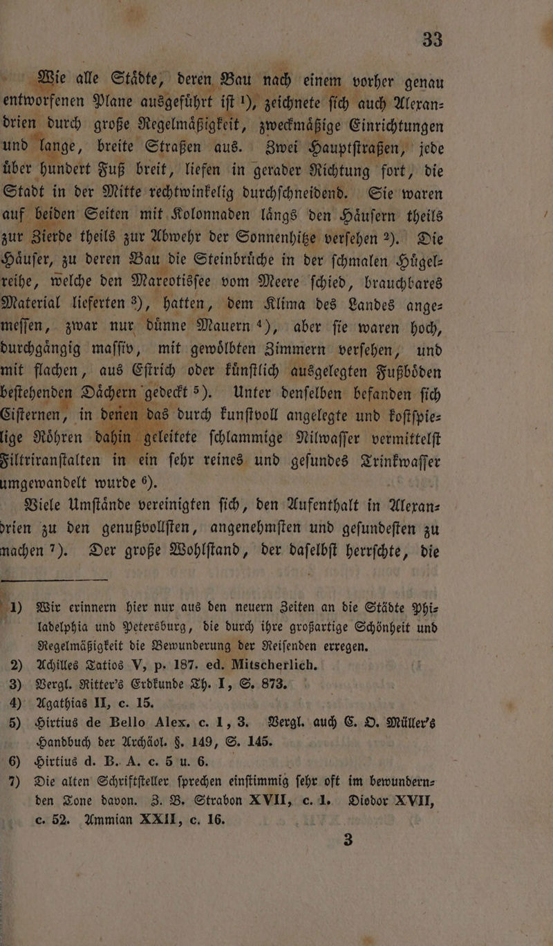 e ie alle Städte, deren Bau nach einem vorher genau late enen Plane ausgeführt iſt ), zeichnete ſich auch Alexan⸗ drien durch große Regelmäßigkeit, zweckmaͤßige Einrichtungen und lan ge, breite Straßen aus. Zwei Hauptſtraßen, jede über 1 ndert Fuß breit, liefen in gerader Richtung fort, die Stadt in der Mitte rechtwinkelig durchſchneidend. Sie waren auf beiden Seiten mit Kolonnaden laͤngs den Haͤuſern theils zur Zierde theils zur Abwehr der Sonnenhitze verſehen 2). Die Haͤuſer, zu deren Bau die Steinbruͤche in der ſchmalen Hügel- reihe, welche den Mareotisſee vom Meere ſchied, brauchbares Material lieferten 9, hatten, dem Klima des Landes ange— meſſen, zwar nur duͤnne Mauern 4), aber ſie waren hoch, durchgaͤngig maſſiv, mit gewoͤlbten Zimmern verſehen, und mit flachen, aus Eſtrich oder kuͤnſtlich ausgelegten Fußboͤden beſtehende . Daͤchern gedeckt 5). Unter denſelben befanden ſich Ciſternen, in denen das durch kunſtvoll angelegte und koſtſpie⸗ lige Röhren dahin geleitete ſchlammige Nilwaſſer vermittelſt Filtriranſtalten in ein ſehr reines und gelunbes Trinkwaſſer umgewandelt wurde ). Viele Umſtaͤnde vereinigten ſich, den Aufenthalt in Alexan⸗ drien zu den genußvollſten, angenehmſten und geſundeſten zu machen 7). Der große Wohlſtand, der daſelbſt herrſchte, die 5 Wir erinnern hier nur aus den neuern Zeiten an die Städte Phi⸗ | ladelphia und Petersburg, die durch ihre großartige Schönheit und Regelmäßigkeit die Bewunderung der Reiſenden erregen. 2) Achilles Tatios V, p. 187. ed. Mitscherlich. 3) Vergl. Ritter's Erdkunde Th. I, S. 873. 4) Agathias II, c. 15. 5) Hirtius de Bello Alex. c. 1, 3. Vergl. auch C. O. Müller's Handbuch der Archäol. §. 149, S. 145. 6) Hirtius d. B. A. c. 5 u. 6. 7) Die alten Schriftſteller ſprechen einſtimmig ſehr oft im bewundern⸗ den Tone davon. Z. B. Strabon XVII, c. 1. Diodor XVII, c. 52. Ammian XXII, c. 16. N 3