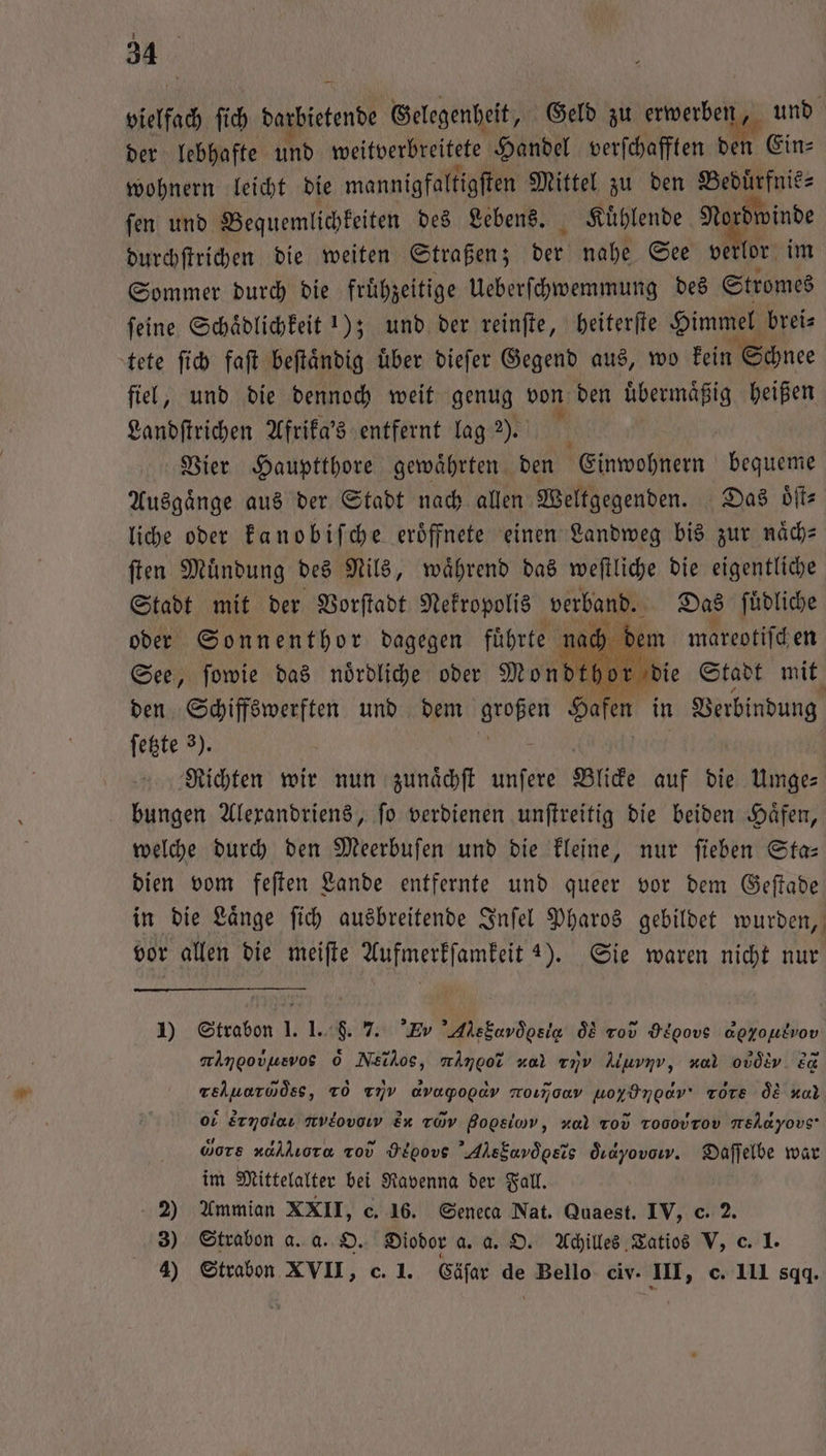 1 34 vielfach ſich darbietende Gelegenheit, Geld zu erwerben, und der lebhafte und weitberbreitete Handel verfchafften den Ein— wohnern leicht die mannigfaltigſten Mittel zu den Beduͤrfnis⸗ ſen und Bequeml lichkeiten des Lebens. Kuͤhlende 5 durchſtrichen die weiten Straßen; der nahe See verlor im Sommer durch die fruͤhzeitige Ueberſchwemmung des Stromes ſeine Schaͤdlichkeit 1); und der reinſte, heiterſte Himmel brei⸗ tete ſich faſt beſtaͤndig uͤber dieſer Gegend aus, wo kein Schnee fiel, und die dennoch weit genug von den übermäßig heißen Landſtrichen Afrika's entfernt lag 2). Vier Hauptthore gewaͤhrten den Einwohnern bequeme Ausgaͤnge aus der Stadt nach allen Weltgegenden. Das oͤſt⸗ liche oder kanobiſche eröffnete einen Landweg bis zur naͤch— ſten Muͤndung des Nils, waͤhrend das weſtliche die eigentliche Stadt mit der Vorſtadt Nekropolis verband. Das ſuͤdliche oder Sonnenthor dagegen führte nach dem mareotiſcken See, ſowie das noͤrdliche oder Mondt or die Stadt mit den Schiffswerften und dem großen Hafen in Verbindung ſetzte 3). Richten wir nun zunaͤchſt unſere Blicke auf die Umge- bungen Alexandriens, ſo verdienen unſtreitig die beiden Haͤfen, welche durch den Meerbuſen und die kleine, nur ſieben Sta— dien vom feſten Lande entfernte und queer vor dem Geſtade in die Laͤnge ſich ausbreitende Inſel Pharos gebildet wurden, vor allen die meiſte Aufmerkſamkeit 4). Sie waren nicht nur 1) Strabon 1. 1. . 7. EY AleEavdosia od vo HEpovs apyoukvov rlmgovusvos 0 Nö,, mingor xal ayv Aluvnv, nal obòs Y ed reluarudss, TO u avapopav Hõοça e uoyIngEV Tore ÖL nal o Ermolaı nv&ovow Ex taov Bopsiov, za Tod Tooovrov mslayovs Gors aallıora Tod Depovs AhsEavdgsis dıdyovomv. Daſſelbe war im Mittelalter bei Ravenna der Fall. 2) Ammian XXII, c. 16. Seneca Nat. Quaest. IV, c. 2. 3) Strabon a. a. O. Diodor a. a. O. Achilles Tatios V, c. 1.