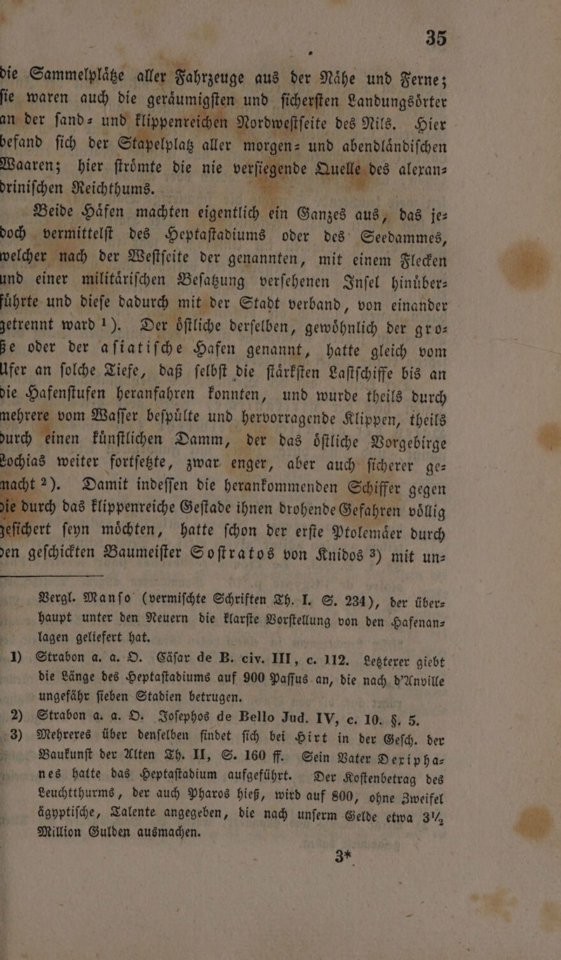 die Sammelplaͤtze aller Fahrzeuge aus 12 Naͤhe und Ferne; ſie waren auch die geraͤumigſten und ſicherſten Landungsoͤrter an der ſand- und klippenreichen Nordweſtſeite des Nils. Hier befand ſich der Stapelplatz aller morgen⸗ und abendlaͤndiſchen Waaren; hier ſtroͤmte die nie verſiegende e alexan⸗ driniſchen Reichthums. BR Beide Häfen machten eigentlich ein Ganzes aus, das je⸗ doch vermittelſt des Heptaſtadiums oder des ne: welcher nach der Weſtſeite der genannten, mit einem Flecken und einer militärifchen Beſatzung verſehenen Inſel hinuͤber— getrennt ward 1). Der oͤſtliche derſelben, gewöhnlich der gro: de oder der aſiatiſche Hafen genannt, hatte gleich vom Ufer an ſolche Tiefe, daß ſelbſt die ſtaͤrkſten Laſtſchiffe bis an die Hafenſtufen heranfahren konnten, und wurde theils durch ire vom Waſſer beſpuͤlte und hervorragende Klippen, theils durch einen kuͤnſtlichen Damm, der das öftliche Vorgebirge Lochias weiter fortſetzte, zwar enger, aber auch ſicherer ge— macht 2). Damit indeſſen die herankommenden Schiffer gegen ie durch das klippenreiche Geſtade ihnen drohende Gefahren voͤllig zeſichert ſeyn moͤchten, hatte ſchon der erſte Ptolemaͤer durch den geſchickten Baumeiſter Soſtratos von Knidos 3) mit un⸗ Vergl. Manſo (vermiſchte Schriften Th. I. S. 234), der über⸗ haupt unter den Neuern die klarſte Vorſtellung von den Hafenan⸗ lagen geliefert hat. die Länge des Heptaſtadiums auf 900 Paſſus an, die nach d'Anville ungefähr ſieben Stadien betrugen. 2) Strabon a. a. O. Joſephos de Bello Jud. IV, c. 10. 5. 5. 3) Mehreres über denſelben findet ſich bei Hirt in der Geſch. der Baukunſt der Alten Th. II, S. 160 ff. Sein Vater Dexipha— nes hatte das Heptaſtadium aufgeführt. Der Koſtenbetrag des Leuchtthurms, der auch Pharos hieß, wird auf 800, ohne Zweifel ägyptiſche, Talente angegeben, die nach unſerm Gelde etwa 3, Million Gulden ausmachen. 37*