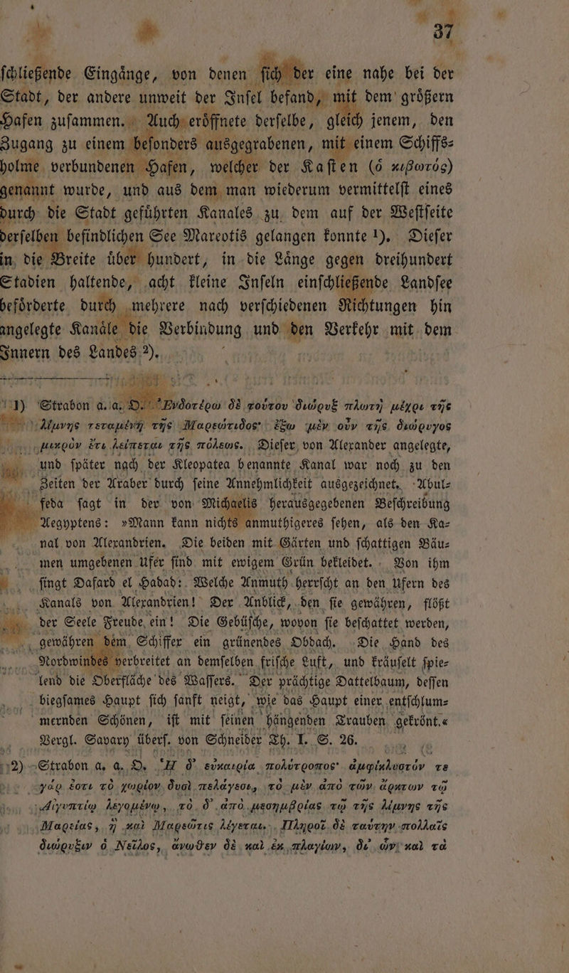 4 > | 795 ſaltchende Eingaͤnge, von denen ſcch der eine nahe bei der Stadt, der andere unweit der Inſel befand, mit dem groͤßern Hafen zuſammen. Auch eröffnete derſelbe, gleich jenem, den Zugang zu einem beſonders ausgegrabenen, mit einem Schiffs⸗ holme verbundenen Hafen, welch her der Kaſten (6 - ⁰ν,% genannt wurde, und aus dem man wiederum vermittelſt eines durch die Stadt gefuͤhrten Kanales zu dem auf der Weſtſeite derſelben befindlichen See Mareotis gelangen konnte 1). Dieſer in die Breite fiber t hundert, in die Länge gegen dreihundert Stadien haltende, acht kleine Inſeln einſchließende Landſee befoͤrderte durch mehrere nach verſchiedenen Richtungen hin angelegte Kanäle die Verbindung und den Verkehr mit dem Innern des Landes Pd nne 1 M e 25 3 * Strabon a. a. 900 . tate reuter, 175 Mai s 2Ew wer od 778. Öuwovyog „uengöv Eu leine 256 molsoS. Dieſer von Alexander angelegte, und ſpäter nach der Kleopatea benannte Kanal war noch zu den Zeiten der Araber durch ſeine Annehmlichkeit ausgezeichnet. Abul⸗ Br feda ſagt in der von Miche elis herausgegebenen Beſchreibung BE Aegyptens: »Mann kann nicht anmuthigeres ſehen, als den Ka— nal von Alexandrien. Die beiden mit Gärten und ſchattigen Bäu⸗ men umgebenen ufer ſind mit ewigem Grün bekleidet. Von ihm 155 ſingt Dafard el Hadad: Welche Anmuth herrſcht an den ufern des Kanals von Alexandrien! Der Anblick, den ſie gewähren, flößt der S Seele Freude ein! Die Gebüſche, wovon ſie beſchattet werden, IR em Schiffer ein grünendes Obdach. Die Hand des 1 s verbreitet an demſelben friſche Luft, und kräuſelt ſpie⸗ lend die Oberfläche des Waſſers. Der prächtige Dattelbaum, deſſen biegſames Haupt ſich ſanft neigt, wie das Haupt einer entſchlum⸗ mernden Schönen, iſt mit feinen hängenden Trauben gekrönt. Vergl. Savary über. von Schneider Th. I. S. 26. Aa). Strabon a. a. O. ‘Hu oͤ single Free r Te Edo ego, 02 rovrov Öudgv$ = vie v2 yd So TO yglov dual, Wee zo u ano r d ur ο] To Aiyνννν. eli, 10 d a ‚usonußoias zo dis Murns uns Malus, % u Magsörıs, Leyer cs. aeot oe ce oro e