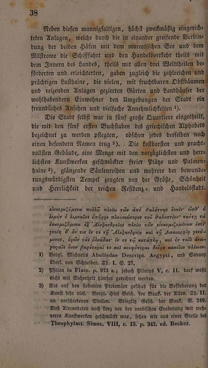 Ir . f RR 1 ' Neben dieſen mannigfaltigen, hoͤchſt zweckmaͤßig eingerich⸗ { teten Anlagen, welche durch die in einander greifende Pr dung der beiden Häfen mit dem mareotiſchen See und dem Nilſtrome die Schifffahrt und den eee theils mit dem Innern des Landes, theils mit allen drei Welttheilen be⸗ forderten und erleichterten, gaben zugleich die zahlreichen und praͤchtigen Luſthaine, die vielen, mit fruchtbaren Obſtbaͤumen f und reizenden Anlagen gezierten Gaͤrten und Landhaͤuſer der wohlhabendern Einwohner den age n der Stadt ein freundliches Anſehen und vielfache . 1), Die Stadt felbft war in fünf große Quarti ere eingetheilt, die mit den fünf erſten Buchſtaben des griechiſchen Alphabets bezeichnet zu werden pflegten, obſchon jedes derſelben noch einen beſondern Namen trug 2). Die koſtbarſten und pracht⸗ vollſten Gebäude, eine Menge mit den vo zuͤglichſten und herr lichſten Kunſtwerken geſchmuͤckter freier Plaͤtze und a haine 3), glänzende Saͤulenreihen und mehrere der bewunde— rungswuͤrdigſten Tempel zeugten von der Groͤße, Schoͤnheit und Herrlichkeit der e Sehen, und e elononıLöneva rod nein rid and Valdrıns Eoriv' Go 6 ie o Auuvoros dνοννÜ mAovaıWregog Tov Hakarriov' tavrn 10 „ EE Ale Sud e TWv elo gν dark \yvoin 0 dv vie iv ze cm ’AhsEavdosie sel rn Jınauaoyie yevo- wevos, N Tas Ölnadas- ‚Ev re 20 20d; 2 Ev ra, A yy d Oo gare re AO) KOVPOTEOAL dete aonelos wAEOLEV. 1) Vergl. Michaelis Abulfedae Descript. Aegypti, und Savary überſ. von Schneider. Th. 1. 8. 27 2) Philon in Flacc. p. 973 a.; jedoch Plinius V, c. II. darf wohl nicht mit Sicherheit hierher gerechnet werden. 3) Bis auf den fiebenten Ptolemäer geſchah für die Beförderung der Kunſt ſehr viel. Vergl. bit Geſch. der Bauk. der Alten. Th. II. an verſchiedenen Stellen. Stieglitz Geſch. der Bauk. S. 249. Daß Alexandrien noch kurz vor der arabiſchen Eroberung mit mehs reren Kunſtwerken geſchmückt war, ſehen wir aus einer Stelle bei Theophylact. Simoc. VIII, c. 13. p. 342. ed. Becker.
