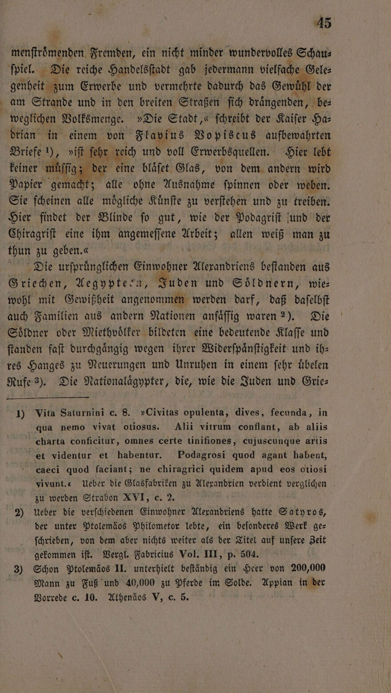 er > * menſtroͤmenden Fremden, ein nicht minder wundervolles Schau⸗ genheit zum Erwerbe und vermehrte dadurch das Gewuͤhl der am Strande und in den breiten Straßen ſich draͤngenden, be⸗ weglichen Volksmenge. »Die Stadt,“ ſchreibt der Kaiſer Ha— drian in einem von Flavius Vopiscus aufbewahrten Briefe 1), viſt ſehr reich und voll Erwerbsquellen. Hier lebt keiner wülſgz der eine blaͤſet Glas, von dem andern wird Papier gemacht; alle ohne Ausnahme ſpinnen oder weben. Sie ſcheinen alle moͤgliche Kuͤnſte zu verſtehen und zu treiben. Hier findet der Blinde ſo gut, wie der Podagriſt und der Chiragriſt eine ihm angemeſſene Arbeit; allen weiß man zu thun zu geben. 0 | Die urſpruͤnglichen Eintghnke Alexandriens beſtanden aus Griechen, Aegypteen, Juden und Soͤldnern, wie wohl mit Gewißheit angenommen werden darf, daß daſelbſt auch Familien aus andern Nationen anſaͤſſig waren 2). Die Soͤldner oder Miethvoͤlker bildeten eine bedeutende Klaſſe und ſtanden faſt durchgaͤngig wegen ihrer Widerſpaͤnſtigkeit und ih— res Hanges zu Neuerungen und Unruhen in einem ſehr uͤbelen Rufe 3). Die Nationalaͤgypter, die, wie die Juden und Gries 1) Vita Saturnini c. 8. »Civitas opulenta, dives, fecunda, in qua nemo vivat otiosus. Alii vitrum conflant, ab aliis charta conficitur, omnes certe tinifiones, cujuscunque artis et videntur et habentur. Podagrosi quod agant habent, caeci quod faciant; ne chiragrici quidem apud eos otiosi vivunt.« Ueber die Glasfabriken zu Alexandrien verdient verglichen zu werden Strabon XVI, c. 2. 2) Ueber die verſchiedenen Einwohner Alexandriens hatte Satyros, der unter Ptolemäos Philometor lebte, ein beſonderes Werk ge— ſchrieben, von dem aber nichts weiter als der Titel auf unſere Zeit gekommen iſt. Vergl. Fabricius Vol. III, p. 504. 3) Schon Ptolemäos II. unterhielt beſtändig ein Heer von 200,000 Mann zu Fuß und 40,000 zu Pferde im Solde. Appian in der Vorrede c. 10. Athenäos V, c. 5.