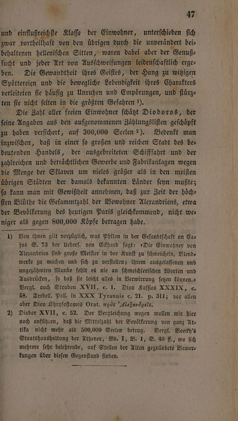 und einflußreichſte Klaſſe e der Einwohner, unterſchieden ſich zwar vortheilhaft von den uͤbrigen durch die unverändert bei⸗ behaltenen helleniſchen Sitten, waren dabei aber der Genuß⸗ ſucht und jeder Art von Ausſchweifungen leidenſchaftlich erge⸗ ben. Die Gewandtheit ihres Geiſtes, der Hang zu witzigen Spoͤttereien und die bewegliche Lebendigkeit ihres Charakters verleiteten ſie haͤufig zu Unruhen und Empoͤrungen, und ſtuͤrz⸗ ten ſie nicht ſelten in die größten Gefahren ). | Die Zahl aller freien Einwohner ſchaͤtzt Diodoros, der feine Angaben aus den aufgenommenen Zaͤhlungsliſten geſchoͤpft zu haben verſichert, auf 300,000 Seelen 2). Bedenkt man inzwiſchen, daß in einer ſo großen und reichen Stadt des be— deutenden Handels, der ausgebreiteten Schifffahrt und der zahlreichen und betraͤchtlichen Gewerbe und Fabrikanlagen wegen die Menge der Sklaven um vieles groͤßer als in den meiſten übrigen Städten der damals bekannten Länder ſeyn mußte; ſo kann man mit Gewißheit annehmen, daß zur Zeit der hoͤch— ſten Bluͤthe die Geſammtzahl der Bewohner Alexandriens, etwa der Bevoͤlkerung des heutigen Paris gleichkommend, nicht we⸗ niger als gegen 800,000 Koͤpfe betragen habe. 1) Von ihnen gilt vorzüglich, was Philon in der Geſandtſchaft an Ca— jus S. 73 der Ueberſ. von Eckhard ſagt: »Die Einwohner von Alexandrien ſind große Meiſter in der Kunſt zu ſchmeicheln, Blend⸗ werke zu machen und ſich zu verſtellen; ihrem ausgelaſſenen und ungezähmten Munde fehlt es nie an ſchmeichleriſchen Worten und Ausdrücken, fo daß fie leicht alles in Verwirrung ſetzen können. e Vergl. auch Strabon XVII, c. 1. Dion Kaſſios XXXIX, c. 58. Trebell. Poll. in XXX Tyrannis c. 21. p. 311; vor wi aber Dion Chryſoſtomos Orat. mocs Alstandgsis. 2) Diodor XVII, c. 52. Der Vergleichung wegen wollen wir hier noch anführen, daß die Mittelzahl der Bevölkerung von ganz At⸗ tika nicht mehr als 500,000 Seelen betrug. Vergl. Boeckh's Staatshaushaltung der Athener, Bd. I, B. 1, S. 40 ff., wo ſich mehrere ſehr belehrende, auf Stellen der Alten gegründete Bemer— kungen über dieſen Gegenſtand finden. „T —