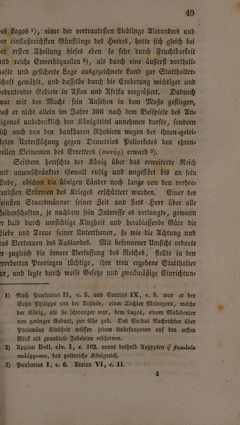 49 es Lagos 1), einer der vertrauteſten Lieblinge Alexanders und er einflußreichſten Guͤnſtlinge des Heeres, hatte ſich gleich bei er erſten Theilung dieſes eben ſo ſehr durch Fruchtbarkeit ind reiche Erwerbsquellen 2), als durch eine aͤußerſt vortheil- hafte und geſicherte Lage ausgezeichnete Land zur Statthalter: chaft gewaͤhlt, und daſſelbe durch die Eroberung wichtiger und edeutender Gebiete in Aſien und Afrika vergrößert. Dadurch var mit der Macht ſein Anſehen in dem Maße geſtiegen, aß er nicht allein im Jahre 306 nach dem Beiſpiele des Anz igonos unbedenklich den Koͤnigstitel annehmen durfte, ſondern ich auch von den dankbaren Rhodiern wegen der ihnen ⸗gelei— teten Unterſtuͤtzung gegen Demetrios Poliorketes den ehren— ollen Beinamen des Erretters (o) erwarb 3). Seitdem herrſchte der Koͤnig uͤber das erweiterte Reich nit unumſchraͤnkter Gewalt ruhig und ungeſtoͤrt bis an ſein on die übrigen Länder noch lange von den verhee⸗ ürmen des Krieges erſchuͤttert wurden. Einer der einſten Staatsmaͤnner ſeiner Zeit und ſtets Herr uͤber alle zeidenſchaften, je nachdem ſein Intereſſe es verlangte, gewann r bald durch umſichtige Klugheit und herablaſſende Guͤte die ziebe und Treue ſeiner Unterthanen, ſo wie die Achtung und has Vertrauen des Auslandes. Mit beſonnener Umſicht ordnete r zugleich die innere Verfaſſung des Reiches, ſtellte in den rorberten Provinzen tuͤchtige, ihm treu ergebene Statthalter m, und legte durch weiſe Geſetze und zweckmaͤßige Einrichtun⸗ 1) Nach Pauſanias II, c. 5. und Curtius IX, c. 8. war er der Sohn Philipps und der Arſinöe, einer Tochter Meleagers, welche der König, als ſie ſchwanger war, dem Lagos, einem Makedonier von geringer Geburt, zur Ehe gab. Des Suidas Nachrichten über Ptolemäos Kindheit müſſen jedem Unbefangenen auf den erſten Blick als grundloſe Fabeleien erſcheinen. 2) Appian Bell. civ. I, c. 102. nennt deshalb Aegypten 7 Paoıksia aol ov, das goldreiche Königreich.