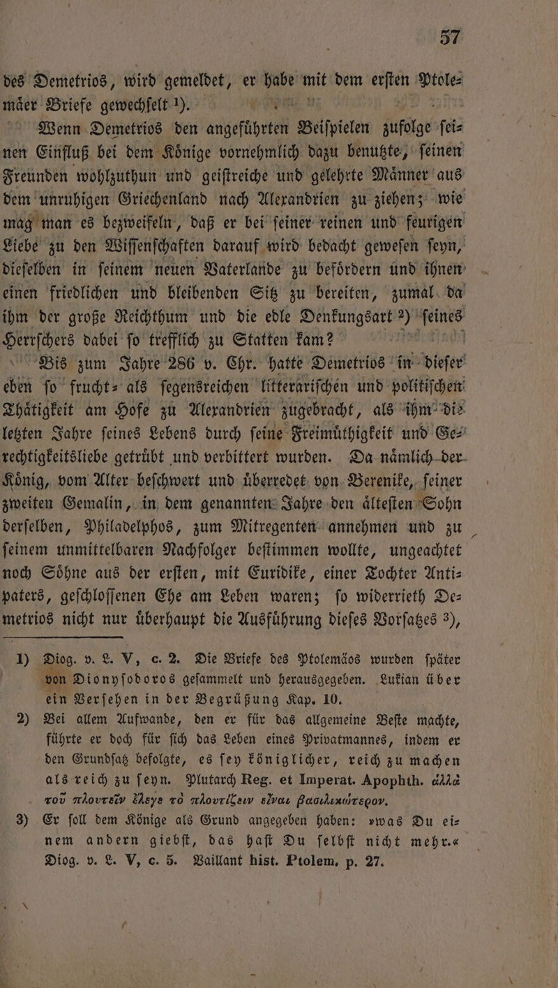 des Demetrios, wird gemeldet, er 560 hit dem * Ptole⸗ maͤer Briefe gewechſelt ). Nn n Wenn Demetrios den angeführten Beiſpielen zufolge ſei⸗ nen Einfluß bei dem Koͤnige vornehmlich dazu benutzte, ſeinen Freunden wohlzuthun und geiſtreiche und gelehrte Maͤnner aus dem unruhigen Griechenland nach Alexandrien zu ziehen; wie mag man es bezweifeln, daß er bei ſeiner reinen und feurigen Liebe zu den Wiff enſchaften darauf wird bedacht geweſen ſeyn, dieſelben in feinem neuen Vaterlande zu befördern und ihnen einen friedlichen und bleibenden Sitz zu bereiten, zumal da ihm der große Reichthum und die edle Denkungsart 2 nr 8 dabei ſo trefflich zu Statten kam? [ Bis zum Jahre 286 v. Chr. hatte Demetrios in Hofer chen ſo frucht- als ſegensreichen litterariſchen und politiſchen Thaͤtigkeit am Hofe zu Alexandrien zugebracht, als ihm die letzten Jahre ſeines Lebens durch ſeine Freimuͤthigkeit und Ge⸗ rechtigkeitsliebe getruͤbt und verbittert wurden. Da naͤmlich der König, vom Alter beſchwert und uͤberredet von Berenike, feiner zweiten Gemalin, in dem genannten Jahre den aͤlteſten Sohn derſelben, Philadelphos, zum Mitregenten annehmen und zu _ ſeinem unmittelbaren Nachfolger beſtimmen wollte, ungeachtet noch Söhne aus der erſten, mit Euridike, einer Tochter Anti— paters, geſchloſſenen Ehe am Leben waren; ſo widerrieth De— metrios nicht nur überhaupt die Ausführung dieſes Vorſatzes 3), 1) Diog. v. L. V, c. 2. Die Briefe des Ptolemäos wurden ſpäter von Dionyſodoros geſammelt und herausgegeben. Lukian über ein Verſehen in der Begrüßung Kap. 10. 2) Bei allem Aufwande, den er für das allgemeine Beſte machte, führte er doch für ſich das Leben eines Privatmannes, indem er den Grundſatz befolgte, es ſey königlicher, reich zu machen als reich zu ſeyn. Plutarch Reg. et Imperat. Apophth. dd rod οονεο, e⁰ν To nÄovrilew slvas Bacıkınoyregov. 3) Er foll dem Könige als Grund angegeben haben: vwas Du ei— nem andern giebſt, das haſt Du ſelbſt nicht mehr.“ Diog. v. L. V, c. 5. Vaillant hist. Ptolem, p. 27.