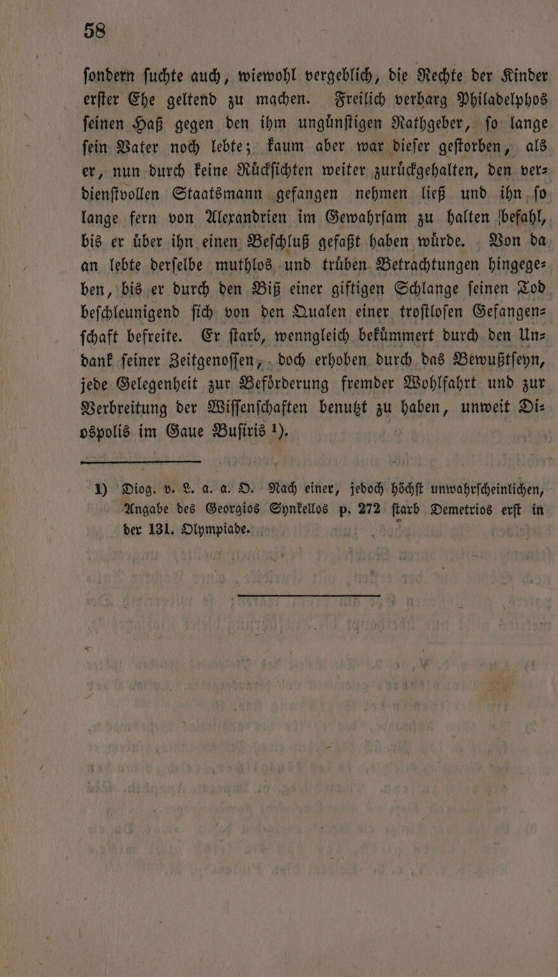 ſondern ſuchte auch, wiewohl vergeblich, die Rechte der Kinder erſter Ehe geltend zu machen. Freilich verbarg Philadelphos ſeinen Haß gegen den ihm unguͤnſtigen Rathgeber, ſo lange ſein Vater noch lebte; kaum aber war dieſer geſtorben, als er, nun durch keine Ruͤckſichten weiter zuruͤckgehalten, den ver— dienſtvollen Staatsmann gefangen nehmen ließ und ihn ſo lange fern von Alexandrien im Gewahrſam zu halten befahl, bis er uͤber ihn einen Beſchluß gefaßt haben wuͤrde. Von da an lebte derſelbe muthlos und truͤben Betrachtungen hingege— ben, bis er durch den Biß einer giftigen Schlange ſeinen Tod beſchleunigend ſich von den Qualen einer troſtloſen Gefangen— ſchaft befreite. Er ſtarb, wenngleich befümmert durch den Un⸗ dank ſeiner Zeitgenoſſen, doch erhoben durch das Bewußtſeyn, jede Gelegenheit zur Befoͤrderung fremder Wohlfahrt und zur Verbreitung der Wiſſenſchaften benutzt zu haben, unweit Di⸗ ospolis im Gaue Buſiris 1). 1) Diog. v. L. a. a. O. Nach einer, jedoch höchſt unwahrſcheinlichen, Angabe des Georgios e p. 272 ur Demetrios erſt in der 131. Olympiade. |