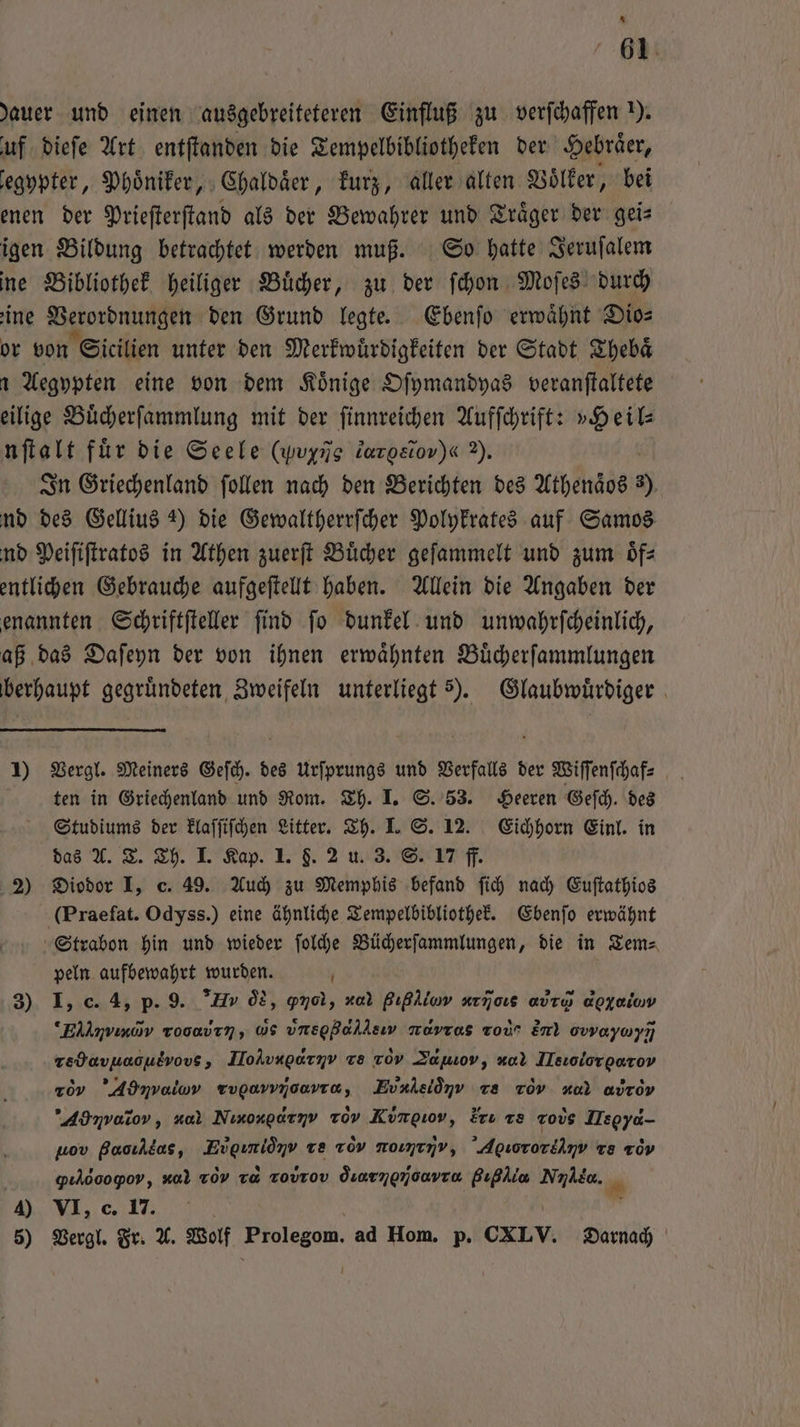 * 61 dauer und einen ausgebreiteteren Einfluß zu verſchaffen ). uf dieſe Art entſtanden die Tempelbibliotheken der Hebraͤer, egypter, Phoͤniker, Chaldaͤer, kurz, aller alten Voͤlker, bei enen der Prieſterſtand als der Bewahrer und Traͤger der gei— igen Bildung betrachtet werden muß. So hatte Jeruſalem ine Bibliothek heiliger Buͤcher, zu der ſchon Moſes durch ine Verordnungen den Grund legte. Ebenſo erwaͤhnt Dio— or von Sicilien unter den Merkwuͤrdigkeiten der Stadt Thebaͤ Aegypten eine von dem Könige Oſymandyas veranſtaltete eilige Buͤcherſammlung mit der ſinnreichen Aufſchrift: »Heil⸗ nſtalt für die Seele (Wine darosiov)« 2). In Griechenland ſollen nach den Berichten des Athenaͤos 5) nd des Gellius 2) die Gewaltherrſcher Polykrates auf Samos nd Peiſiſtratos in Athen zuerſt Bücher geſammelt und zum oͤf— entlichen Gebrauche aufgeſtellt haben. Allein die Angaben der enannten Schriftſteller ſind ſo dunkel und unwahrſcheinlich, aß das Daſeyn der von ihnen erwaͤhnten Buͤcherſammlungen berhaupt gegründeten Zweifeln unterliegt 5). Glaubwuͤrdiger 1) Vergl. Meiners Geſch. des Urſprungs und Verfalls der Wiſſenſchaf⸗ ten in Griechenland und Rom. Th. I. S. 53. Heeren Geſch. des Studiums der klaſſiſchen Litter. Th. I. S. 12. Eichhorn Einl. in das A. T. Th. I. Kap. 1. §. 2 u. 3. S. 17 ff. 2) Diodor I, c. 49. Auch zu Memphis befand ſich nach Euſtathios (Praefat. Odyss.) eine ähnliche Tempelbibliothek. Ebenſo erwähnt Strabon hin und wieder ſolche Bücherſammlungen, die in Tem⸗ peln aufbewahrt wurden. N 3) I, c. 4, p. 9. V ds, gnol, x Bıßliov arjoıs avru apxaiuv EN,Cm rooavın, us vnsgBahlsıy muvros ro Em) owayayı redavuaoutvovs, JloAvngarnv ve 709 Zamıov, a Ilsıolorgarov ro ’Admnvalov Tugavvroavra, EUA d Te ToV ud avrov Ad nratrov, nal Ninoxgarnv Tov Kumgiov, Eru te rods Legyd- uov Paoılkas, eee, re 1ov ur ν,ũ u, Agıororiinv Te or gılöoogoy, v 70V va zovrov duarngmoavro Bıßlia NAR. 5) Vergl. Fr. A. Wolf Whasesen ad Hom. p. CXLY. Darnach U *