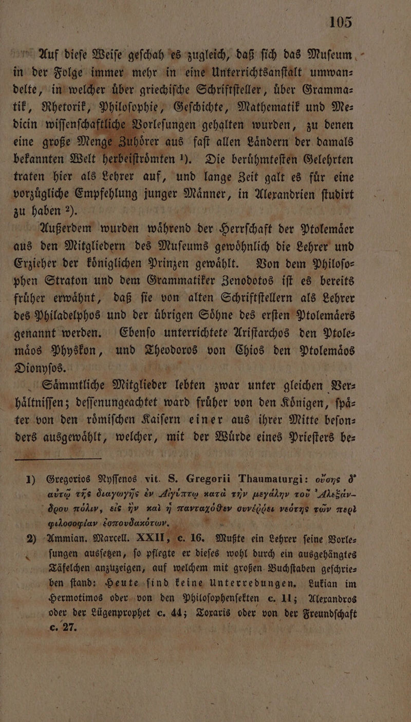 0 Auf dieſe Weiſe geſchah es zugleich, daß ſich das Muſeum in der Folge immer mehr in eine Unterrichtsanſtalt umwan⸗ delte, iuwellher uͤber griechiſche Schriftſteller, über Gramma⸗ tik, Rhetorik, Dpicſorbie, ne ren und Me: bekaunchlt Welt herl if Pen 1). Die beruͤhmteſten Gelehrten traten hier als Lehrer auf, und lange Zeit galt es fuͤr eine vorzügliche Empfehlung junger Männer, in Alexandrien ſtudirt zu haben 2). | Außerdem wurden während der Herrſchaft der Ptolemäer aus den Mitgliedern des Muſeums gewoͤhnlich die Lehrer und Erzieher der koͤniglichen Prinzen gewählt. Von dem Philoſo— phen Straton und dem Grammatiker Zenodotos iſt es bereits früher erwähnt, daß fie von alten Schriftſtellern als Lehrer des Philadelphos und der uͤbrigen Soͤhne des erſten Ptolemaͤers genannt werden. Ebenſo unterrichtete Ariſtarchos den Ptole⸗ mäos Physkon, und 1 80 von Chios den n Dionyſos. Saͤmmtliche Mitglieder lebten zwar unter gleichen Ver⸗ haͤltniſſen; deſſenungeachtet ward fruͤher von den Koͤnigen, ſpaͤ⸗ ter von den roͤmiſchen Kaiſern einer aus ihrer Mitte beſon⸗ ders ausgewaͤhlt, welcher, mit der Würde eines Prieſters be— 1 url j a 1) Gregorios Nyſſenos vit. S. Gregorii ‚Thaumatnrgj; ovons d euro TTS &amp;ayayıs ev. Afizee zara 17V ueyalnv vov AE { dgov nolıry, eis I g. nravraxodev 0e ved rie r 160 . qıLogopiav Eonovdanoruv., A * 2) Ammian. Marcell. XXII, e ſungen ausſetzen, ſo pflegte er dieſes wohl durch ein ausgehängtes Täfelchen anzuzeigen, auf welchem mit großen. Buchſtaben geſchrie⸗ ben ſtand: Heute ſind keine Unterredungen. Lukian im Hermotimos oder von den Philoſophenſekten c. 11; Alexandros oder der Lügenprophet c. 44; Toraris oder von der Freundschaft . 27. g \ =