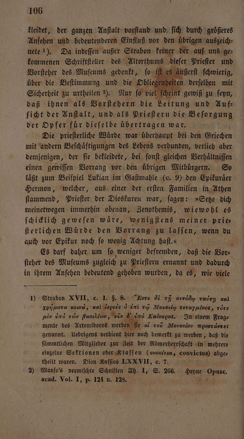 kleidet, der ganzen Anſtalt vorſtand und ſich durch größeres Anſehen und bedeutenderen Einfluß vor den übrigen, auszeich⸗ nete !). Da indeſſen außer Strabon keiner der auf uns ge⸗ kommenen Schriftſteller des Alterthums dieſer Prieſter und Vorſteher des Muſeums gedenkt, ſo iſt äußert ſchwierig, uͤber die Beſtimmung und die Obliege eit Sicherheit zu urtheilen 2). Nur fo viel fe eint gewiß 5 ſeyn, daß ihnen als Vorſtehern die Leitung und Auf⸗ ſicht der Anſtalt, und als Prieſtern die Befang eng der Opfer für dieſelbe übertragen war. Die prieſterliche Wuͤrde war uͤberhaupt bei den Gniechen mit andern Beſchaͤftigungen des Lebens verbunden, verlieh aber demjenigen, der ſie bekleidete, bei ſonſt gleichen Verhaͤltniſſen einen gewiſſen Vorrang vor den uͤbrigen Mitbuͤrgern. So läßt zum Beiſpiel Lukian im Gaſtmahle (e. 9) den Epikuraͤer Hermon, welcher, aus einer der erſten Familien in Athen ſtammend, Prieſter der Dioskuren war, ſagen: »Setze dich meinetwegen immerhin obenan, Zenothemis, wiewohl es ſchicklich geweſen waͤre, wenigſtens meiner prie⸗ ſterlichen Würde den Vorrang zu laſſen, wenn du auch vor Epikur noch fo wenig Achtung haſt.« | ; Es darf daher um fo weniger befremden, daß die Vor⸗ ſteher des Muſeums zugleich zu Prieſtern ernannt und dadurch in ihrem Anſehen bedeutend gehoben wurden, da es, wie viele 1) Strabon XVII, c. I. 9. 8. Fort od 77 odd) even aa Xorjuara =, nal Wegsüs d n ru Movoel Terayudvos, ròre uro ee In einem Frag⸗ ſie o r Movosiov meooTaDTES ue uno av Baoıldow, v * mente des Artemidoros werden genannt. Uebrigens verdient hier noch bemerkt zu werden, daß die ſämmtlichen Mitglieder zur Zeit der Römerherrſchaft in mehrere einzelne Sektionen oder Klaſſen (ovooizın, RP) abge⸗ theilt waren. Dion Kaſſios LXXVII, c. 7. l 2) Manſo's vermiſchte Schriften Th. 1, S. 266. Heyne Opusc. acad. Vol. I, p. 124 u. 123. | 6