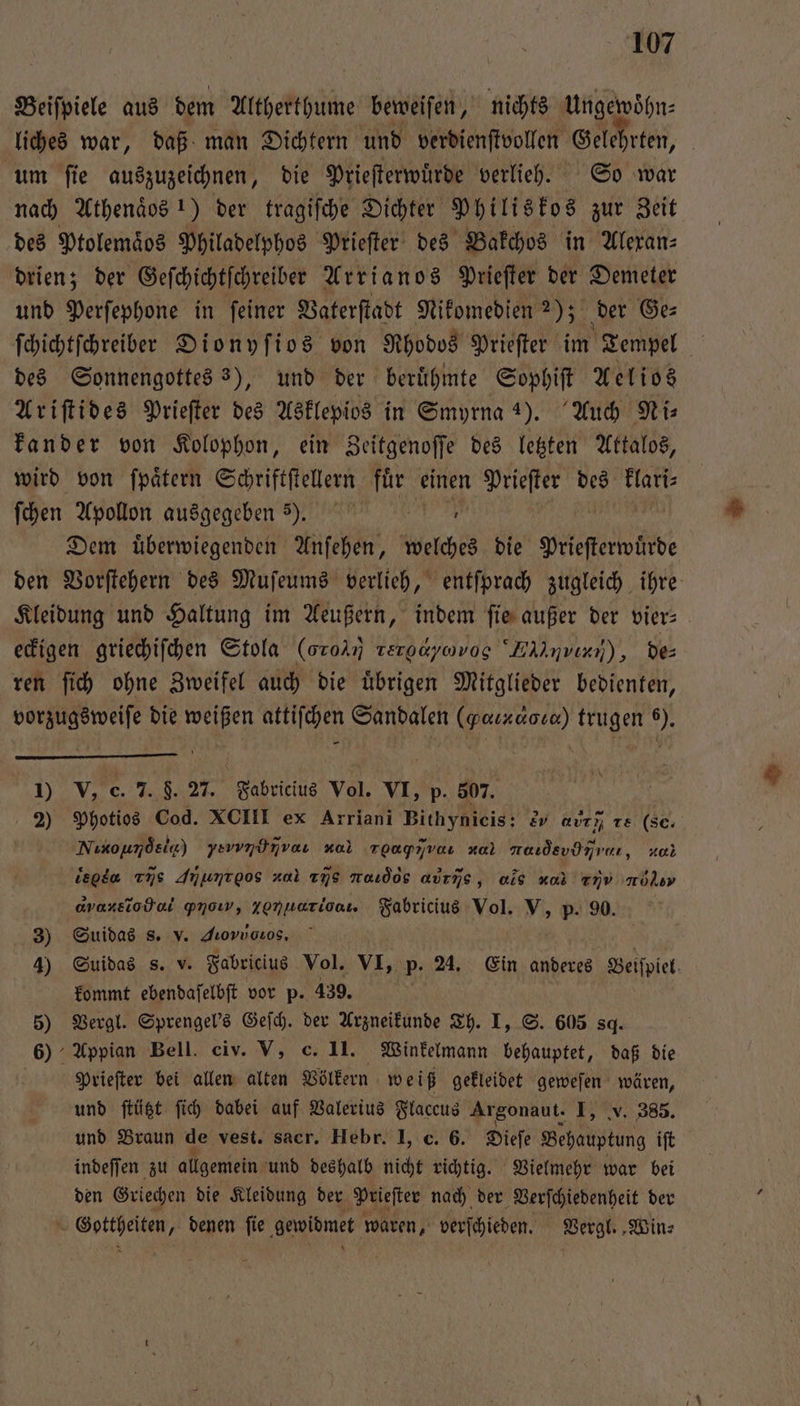 Beiſpiele aus dem Altherthume beweiſen, nichts Ungewoͤhn⸗ liches war, daß man Dichtern und verdienſtvollen Gelehrten, um ſie auszuzeichnen, die Prieſterwuͤrde verlieh. So war nach Athenäos 1) der tragiſche Dichter Philiskos zur Zeit des Ptolemaͤos Philadelphos Prieſter des Bakchos in Alexan⸗ drien; der Geſchichtſchreiber Arrianos Prieſter der Demeter und Perſephone in ſeiner Vaterſtadt Nikomedien 2); der Ge⸗ ſchichtſchreiber Dionyſios von Rhodos Prieſter im Tempel 25 des Sonnengottes 3), und der beruͤhmte Sophiſt Aelios Ariſtides Prieſter des Asklepios in Smyrna 4). Auch Ni: kander von Kolophon, ein Zeitgenoſſe des letzten Attalos, wird von ſpaͤtern Schriftſtellern fuͤr einen Prieſter des a ſchen Apollon ausgegeben ) ᷣ7. Dem uͤberwiegenden Anſehen, welches die Pileſterwärde den Vorſtehern des Muſeums verlieh, entſprach zugleich ihre Kleidung und Haltung im Aeußern, indem fie außer der vier: eckigen griechiſchen Stola (oro tergaywvog “Ehlmvırn), des ren ſich ohne Zweifel auch die übrigen Mitglieder bedienten, vorzugsweiſe die weißen attiſchen Sandalen (peaızaoca) trugen 6). A 1) V, c. 7. F. 27. Fabricius Vol. VI, p. 507. g 2) Photios Cod. XCIII ex Arriani Bithynicis: &amp;v avım re (sc. Nixoumdsie) yaındnvan xal Tgapjvaı za) aroctdevDνι a iegda ns Jiu e zal xñjs naudos aurns, als u nV mol avaxstodal pnoıw, ee Fabricius Vol. V, p. 90. 3) Suidas s. v. Jioviotos. | 4) Suidas s. v. Fabricius Vol. VI, p. 24. Ein anderes Beiſpiel⸗ kommt ebendaſelbſt vor p. 439. 5) Vergl. Sprengel's Geſch. der Arzneikunde Th. I, S. 605 8g. 6) Appian Bell. civ. V, c. 11. Winkelmann behauptet, daß die | Prieſter bei allen alten Völkern weiß gekleidet geweſen wären, und ſtützt ſich dabei auf Valerius Flaccus Argonaut. I, v. 385. und Braun de vest. sacr. Hebr. I, c. 6. Dieſe Behauptung iſt indeſſen zu allgemein und deshalb nicht richtig. Vielmehr war bei den Griechen die Kleidung der Prieſter nach der Verſchiedenheit der * eee ‚ denen fie ‚gewidmet waren, verſchieden. Vergl. ‚Wins