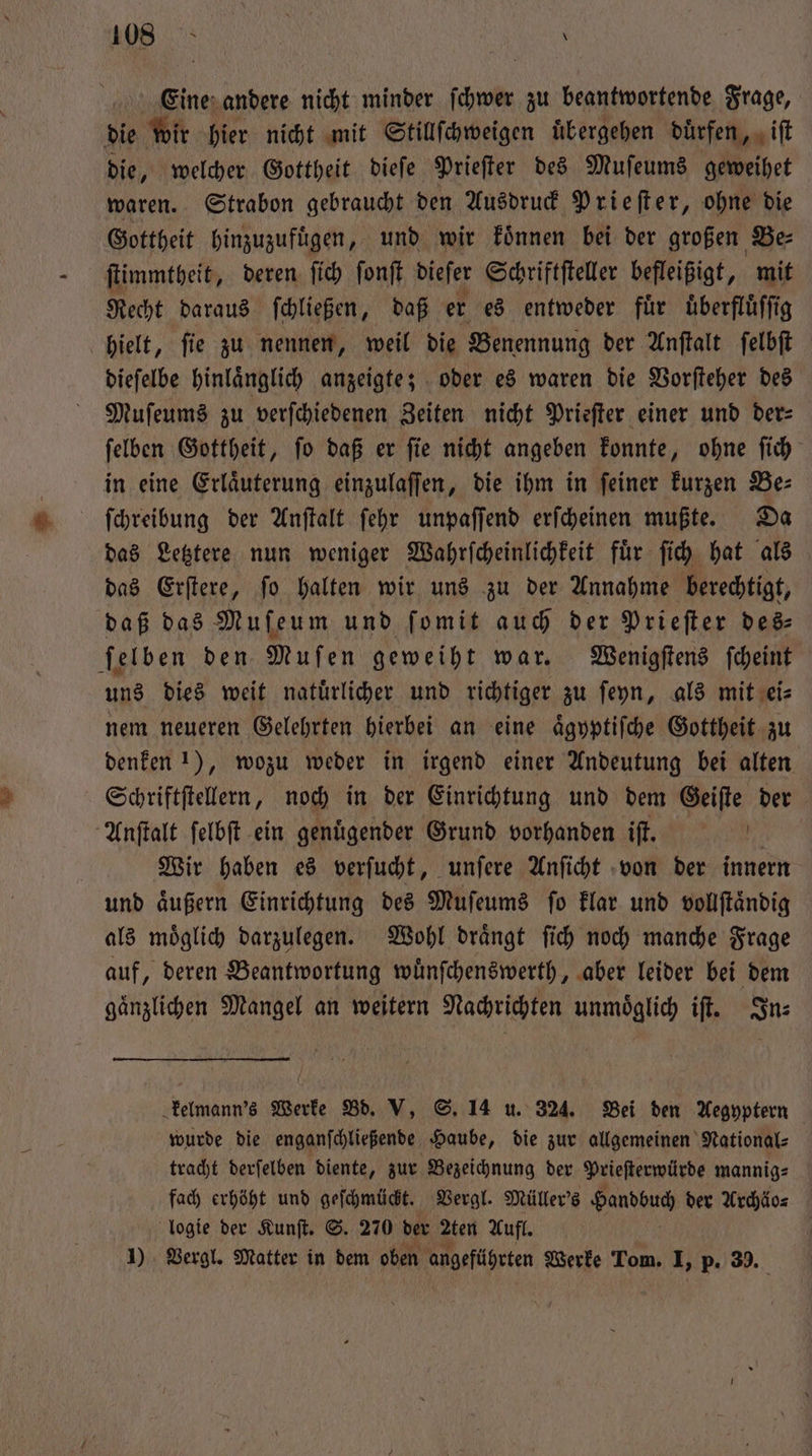 Eine andere nicht minder ſchwer zu beantwortende Frage, die wir hier nicht mit Stillſchweigen uͤbergehen duͤrfen, iſt die, welcher Gottheit dieſe Prieſter des Muſeums geweihet waren. Strabon gebraucht den Ausdruck Prieſter, ohne die Gottheit hinzuzufuͤgen, und wir koͤnnen bei der großen Be⸗ ſtimmtheit, deren ſich ſonſt dieſer Schriftſteller befleißigt, mit Recht daraus ſchließen, daß er es entweder fuͤr uͤberfluͤſſig hielt, ſie zu nennen, weil die Benennung der Anſtalt ſelbſt dieſelbe hinlaͤnglich anzeigte; oder es waren die Vorſteher des Muſeums zu verſchiedenen Zeiten nicht Prieſter einer und der— ſelben Gottheit, ſo daß er ſie nicht angeben konnte, ohne ſich in eine Erläuterung einzulaſſen, die ihm in feiner kurzen Be: ſchreibung der Anſtalt ſehr unpaſſend erſcheinen mußte. Da das Letztere nun weniger Wahrſcheinlichkeit fuͤr ſich hat als das Erſtere, ſo halten wir uns zu der Annahme berechtigt, daß das Mufeum und ſomit auch der Prieſter des⸗ ſelben den Muſen geweiht war. Wenigſtens ſcheint uns dies weit natürlicher und richtiger zu ſeyn, als mit ei— nem neueren Gelehrten hierbei an eine aͤgyptiſche Gottheit zu denken 1), wozu weder in irgend einer Andeutung bei alten Schriftſtellern, noch in der Einrichtung und dem Geiſte der Anſtalt ſelbſt ein genuͤgender Grund vorhanden iſt. 1 Wir haben es verſucht, unſere Anſicht von der innern und aͤußern Einrichtung des Muſeums ſo klar und vollſtaͤndig als moͤglich darzulegen. Wohl draͤngt ſich noch manche Frage auf, deren Beantwortung wuͤnſchenswerth, aber leider bei dem gaͤnzlichen Mangel an weitern Nachrichten unmöglich iſt. Sn: kelmann's Werke Bd. V, S. 14 u. 324. Bei den Aegyptern wurde die enganſchließende Haube, die zur allgemeinen National⸗ tracht derſelben diente, zur Bezeichnung der Prieſterwürde mannig⸗ fach erhöht und geſchmückt. Vergl. Müller's Handbuch der Archäo⸗ logie der Kunſt. S. 270 der Aten Aufl. | 1) Vergl. Matter in dem oben angeführten Werke Tom. I, p. 39.