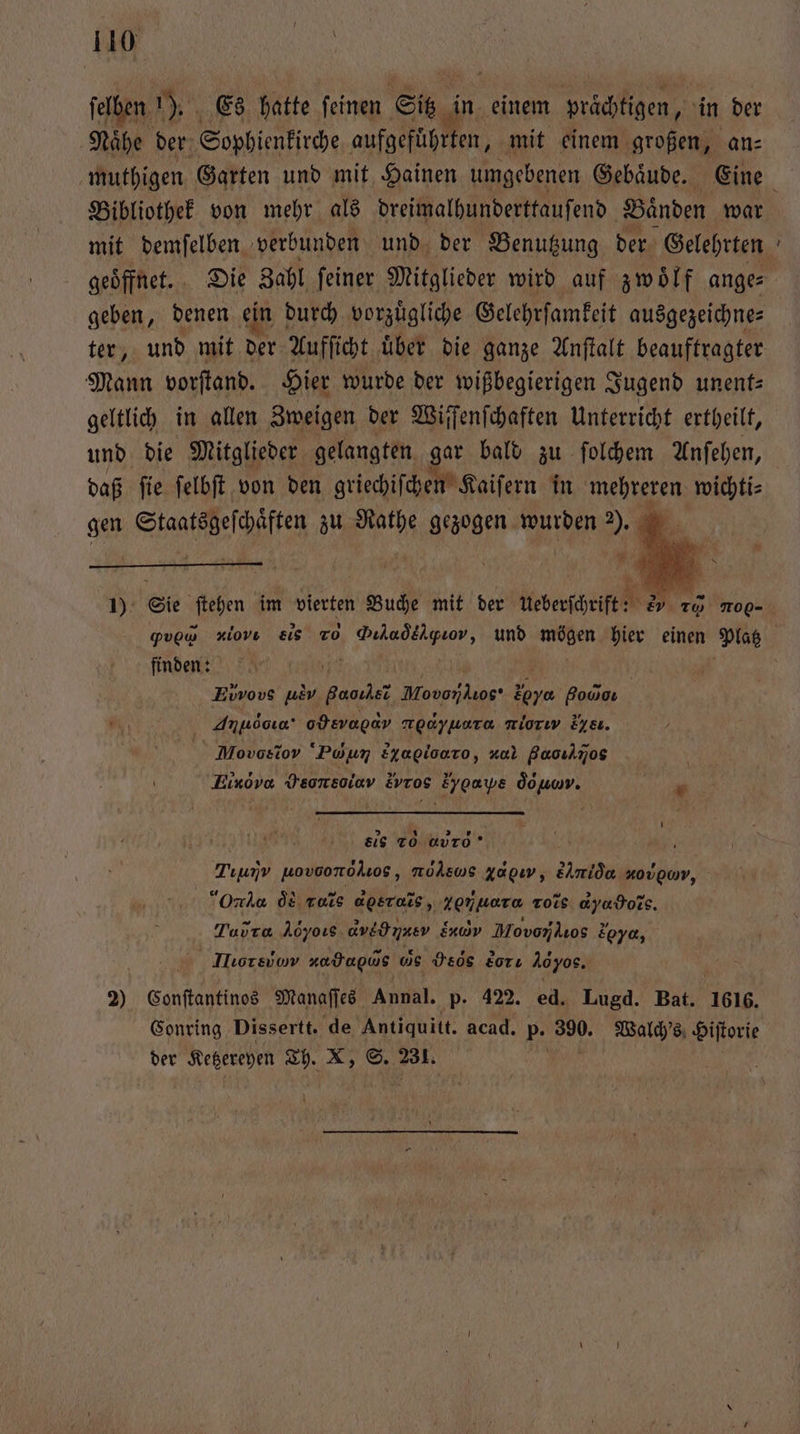 ſelben 157 Es hatte ſeinen Sit in einem prächtigen, in der Naͤhe der Sophienkirche aufgefuͤhrten, mit einem großen, an⸗ Bibliothek von mehr als dreimalhunderttauſend Baͤnden war — geben, denen ein durch vorzuͤgliche Gelehrſamkeit ausgezeichne⸗ Mann vorſtand. Hier wurde der wißbegierigen Jugend unent⸗ geltlich in allen Zweigen der Wiſſenſchaften Unterricht ertheilt, und die Mitglieder gelangten gar bald zu ſolchem Anſehen, daß ſie ſelbſt von den griechiſchen Kaiſern in mehreren wichti⸗ gen Starfeee zu Pe gezogen wurden ). 2 1 ö ! 2 BR 1): Sie ſtehen im vierten Buche mit der ueberſchrift: EV TO No- finden: 72 Evvovs u A e 20% Boca Anldoia. odsvapav nedyuera miorw de. Moos ro ‘Poyun E4agiloaro, zul Baoılnos Einövo Oo, Evros Eygaye od lt. A Ä | | sls 20 ab- Tıumv wovoonolos, mölswms Xapıy, &amp;i nougwv, Ori d vs dere, 2er roĩs d Ho. Tavra Aoyoıs. d ve nner end Movonkıos 2 s ya, Hor eu zadagus us Hes dor: Aöyos. 2) Gate ine Manaſſes Annal. p- 422. ed. Lugd. Bat. 1616. der Ketzereyen Th. X, S. 2310