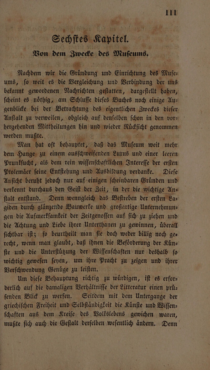 1 8 * N Sechſtes Kapitel a Von dem Zwecke des Mufeumd. . Nachdem 1 die 0 und Einrichtung. des Mufe ums, ſo weit es die Vergleichung und Verbindung der uns bekannt gewordenen Nachrichten geſtatten, dargeſtellt haben, ſcheint es noͤthig, am Schluſſe dieſes Buches noch einige Au: genblicke bei der Betrachtung des eigentlichen Zweckes dieſer Anſtalt zu verweilen, obgleich auf denſelben ſchon in den vor: hergehenden Mittheilungen hin und wieder Macgſicht genommen Fe mußte. N 8 Man hat oft dehan 135 das Muſeum weit 16 05 Bin Hange zu einem ausſchweifenden Luxus und einer leeren Prunkſucht, als dem rein wiſſenſchaftlichen Intereſſe der erften Ptolemaͤer feine Entſtehung und Ausbildung verdanke. Dieſe Anſicht beruht jedoch nur auf einigen ſcheinbaren Gruͤnden und verkennt durchaus den Geiſt der Zeit, in der die wichtige An⸗ ſtalt entſtand. Denn wenngleich das Beſtreben der erſten La⸗ giden durch glanzende Bauwerke und großartige Unternehmuns gen die Aufmerkſamkeit der Zeitgenoſſen auf ſich zu ziehen und die Achtung und Liebe ihrer Unterthanen zu gewinnen, uͤberall ſichtbar iſt; ſo beurtheilt man ſie doch weder billig noch ge— recht, wenn man glaubt, daß ihnen die Befoͤrderung der Kuͤn⸗ fie und die Unterftügung der Wiſſenſchaften nur deshalb fo wichtig geweſen ſeyen, um ihre Pracht zu zeigen und ihrer Verſchwendung Genuͤge zu leiſten. um dieſe Behauptung richtig zu würdigen, iſt es erfor derlich auf die damaligen Verhaͤltniſſe der Litteratur einen pri: fenden Blick zu werfen. Seitdem mit dem Untergange der griechiſchen Freiheit und Selbſtaͤndigkeit die Kuͤnſte und Wiſſen⸗ ſchaften aus dem Kreiſe des Volkslebens gewichen waren, mußte ſich auch die Geſtalt derſelben weſentlich aͤndern. Denn