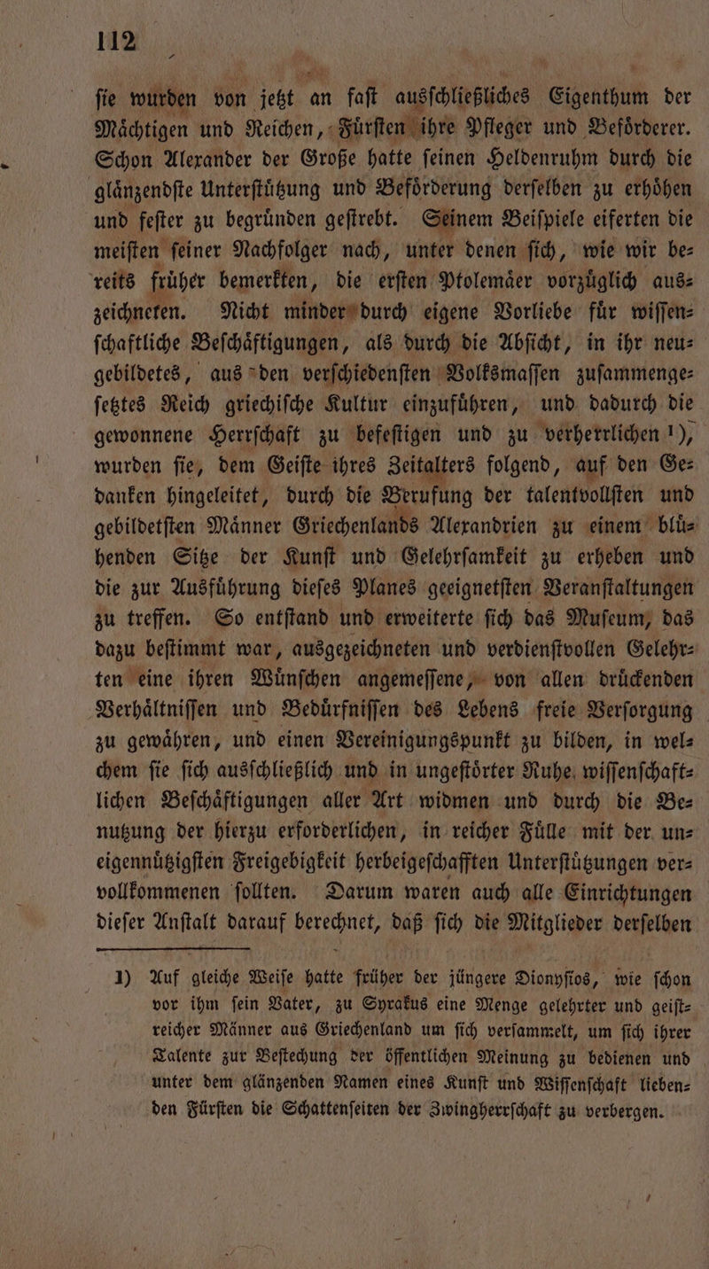 + fie wurden von Niet an 1 faſt ausſchließliches Eigenthum der Mächtigen und Reichen, Fuͤrſten ihre Pfleger und Befoͤrderer. Schon Alexander der Große hatte ſeinen Heldenruhm durch die glaͤnzendſte Unterſtuͤtzung und Befoͤrderung derſelben zu erhoͤhen und feſter zu begruͤnden geſtrebt. Seinem Beiſpiele eiferten die meiſten feiner Nachfolger nach, unter denen ſich, wie wir bes reits früher bemerkten, die erſten Ptolemaͤer vorzuͤglich aus⸗ zeichneten. Nicht minder durch eigene Vorliebe für wiſſen⸗ ſchaftliche Beſchaͤftigungen, als durch die Abſicht, in ihr neu⸗ gebildetes, aus den verſchiedenſten Volksmaſſen zuſammenge⸗ ſetztes Reich griechiſche Kultur einzufuͤhren, und dadurch die gewonnene Herrſchaft zu befeſtigen und zu verherrlichen 1), wurden ſie, dem Geiſte ihres Zeitalters folgend, auf den Ge⸗ danken hingeleitet, durch die Berufung der talentvollſten und gebildetſten Maͤnner Griechenlands Alexandrien zu einem bluͤ⸗ henden Sitze der Kunſt und Gelehrſamkeit zu erheben und die zur Ausfuͤhrung dieſes Planes geeignetſten Veranſtaltungen zu treffen. So entſtand und erweiterte ſich das Muſeum, das dazu beſtimmt war, ausgezeichneten und verdienſtvollen Gelehr⸗ ten eine ihren Wuͤnſchen angemeſſene, von allen druͤckenden Verhaͤltniſſen und Beduͤrfniſſen des Lebens freie Verſorgung zu gewaͤhren, und einen Vereinigungspunkt zu bilden, in wel⸗ chem ſie ſich ausſchließlich und in ungeſtoͤrter Ruhe wiſſenſchaft⸗ lichen Beſchaͤftigungen aller Art widmen und durch die Be⸗ nutzung der hierzu erforderlichen, in reicher Fuͤlle mit der un⸗ eigennuͤtzigſten Freigebigkeit herbeigeſchafften Unterſtuͤtzungen ver⸗ vollkommenen ſollten. Darum waren auch alle Einrichtungen dieſer Anſtalt darauf berechnet, daß ſich die Mitglieder derſelben 1) Auf gleiche Weiſe hatte früher der jüngere Dionyſios, wie ſchon vor ihm ſein Vater, zu Syrakus eine Menge gelehrter und geiſt— reicher Männer aus Griechenland um ſich verſammelt, um ſich ihrer Talente zur Beſtechung der öffentlichen Meinung zu bedienen und unter dem glänzenden Namen eines Kunſt und Wiſſenſchaft lieben⸗ den Fürſten die Schattenſeiten der Zwingherrſchaft zu verbergen.