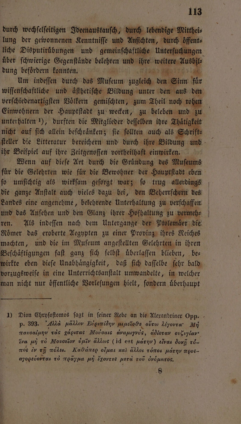 durch wechſelſeitigen Ideenaustauſch, durch lebendige Mitthei⸗ lung der gewonnenen Kenntniffe und Anſichten, durch ‚öffent: liche Disputiruͤbungen und gemeinſchaftliche Unterſuchungen uͤber ſchwierige Gegenſtaͤnde belehren und iur. eech dung befoͤrdern konnten. 0 va e 9 Um indeſſen durch das Muſeum aug den Sinn für wiſſenſchaftliche und aͤſthetiſche Bildung unter den aus 19 verſchiedenartigſten Voͤlkern gemiſchten, zum Theil noch vol Einwohnern der Hauptſtadt zu wecken, zu beleben und zu unterhalten 1), durften die Mitglieder deſſelben ihre Thaͤtig keit nicht auf ſich allein beſchraͤnken; ſie ſollten auch als Schrift = ſteller die Litteratur % und 08“ 2 und Wenn auf dieſe Art Burt die Geässung des Muſcums fuͤr die Gelehrten wie fuͤr die Bewohner der Hauptſtadt eben ſo umſichtig als wirkſam geſorgt war; ſo trug allerdings die ganze Anſtalt auch vieles dazu bei, den Beherrſchern des Landes eine angenehme, belehrende Unterhaltung zu verſchaffen | und das Anſehen und den Glanz ihrer Hofhaltung zu vermeh⸗ ren. Als indeſſen nach dem Untergange der Blauer die Roͤmer das eroberte Aegypten zu einer Provinz ihres Reiches machten, und die im Muſeum angeftellten Gelehrten in ihren Beſchaͤftigungen faſt ganz ſich ſelbſt uͤberlaſſen blieben, be⸗ wirkte eben dieſe Unabhaͤngigkeit, daß ſich daſſelbe ſehr bald vorzugsweiſe in eine Unterrichtsanſtalt umwandelte, in welcher man nicht nur oͤffentliche Vorleſungen hielt, ſondern uͤberhaupt 1) Dion Chryſoſtomos ſagt in feiner Rede an die Alexandriner Opp. p. 393. Kae uaklov Bvgimidnv musiode ovrw Atyovra MI ER rds yagıras M avanıyvös, adlorav ovbvylar vor un To Movosiov vuiv allws (id est uaryv) ev do v og e 775 r Kadaneo o nal dd Tonos warmv oe ayogsvopraı TO ue un Horte herd Tod dvöuaros, 8