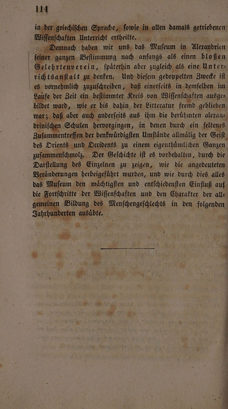 iſſenſchaften Unterricht ertheilte. can 3, m Dtiemnach haben wir uns das Muſeum in Alexandrien | feiner ganzen Beſtimmung nach anfangs als einen bloßen Gelehrtenverein, ſpaͤterhin aber zugleich als eine Unter⸗ richtsanſtalt zu denken. Und dieſem gedoppelten Zwecke ift es vornehmlich zuzuſchreiben, daß einerſeits in demſelben im Laufe der Zeit ein beſtimmter Kreis von Wiſſenſchaften ausge⸗ bildet ward, wie er bis dahin der Litteratur fremd geblieben war; daß aber auch anderſeits aus ihm die beruͤhmten alexan⸗ | driniſch Schulen hervorgingen, in denen durch ein ſeltenes Zuſammentreffen der denkwuͤrdigſten Umſtaͤnde allmaͤlig der Geiſt des Orients und Occidents zu einem eigenthuͤmlichen Ganzen zuſammenſchmolz. Der Geſchichte iſt es vorbehalten, durch die Darſtellung des Einzelnen zu zeigen, wie die angedeuteten Veraͤnderungen herbeigefuͤhrt wurden, und wie durch dies alles das Muſeum den maͤchtigſten und entſchiedenſten Einfluß auf die Fortſchritte der Wiſſenſchaften und den Charakter der all— gemein n Bildung des Menſchengeſchlechte in den Nasen Jahrhunderten ausübte. = 8
