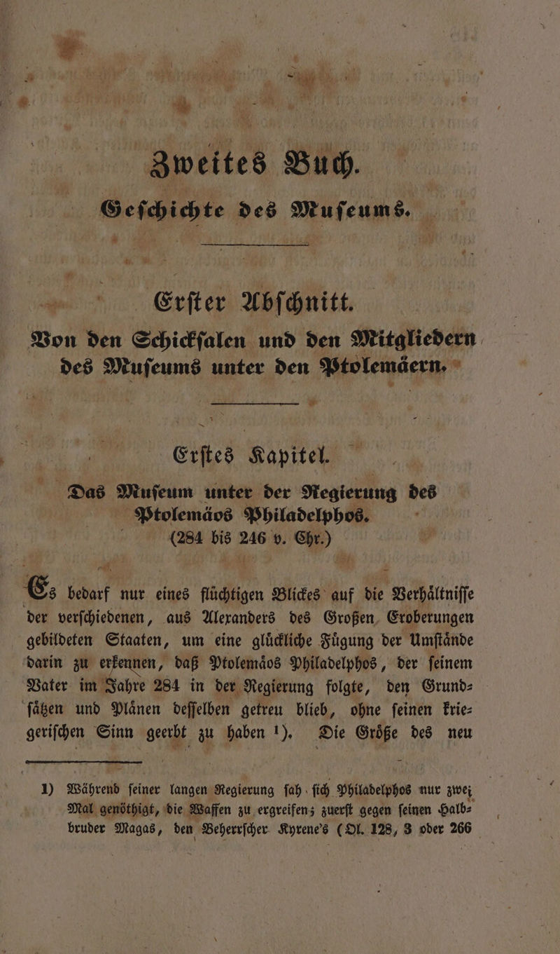 Zweites Buch. Geſchichte des Muſeums. — . Erſter Abſchnitt. Von den Schickſalen und den Mitgliedern des Muſeums unter den Ptolemäern. je Erſtes Kapitel. Das cle unter der Regierung des Ptolemäos Philadelphos. (284 He en v. 5 . Es bedarf nur eines flüchtigen Blickes auf die Verhältniſſ der verſchiedenen, aus Alexanders des Großen Eroberungen gebildeten Staaten, um eine gluͤckliche Fuͤgung der Umſtaͤnde darin zu erkennen, daß Ptolemaͤos Philadelphos, der ſeinem Vater im Jahre 284 in der Regierung folgte, den Grund⸗ ſaͤtzen und Plaͤnen deſſelben getreu blieb, ohne ſeinen krie⸗ geriſchen Sinn a zu haben 1). Die OR: des neu 1) Während N langen Regierung fah ſich Philadelphos nur zwei Mal genöthigt, die Waffen zu ergreifen; zuerſt gegen ſeinen Halb⸗