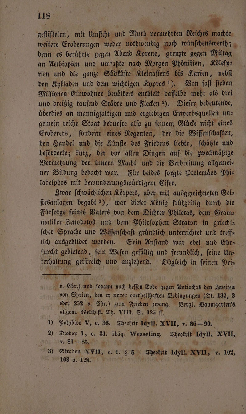 gefliffeten, mit unſcht En Muth vermehrten Reiches machte weitere Eroberungen weder nothwendig noch wüͤnſchenswerth; 2 denn es beruͤhrte gegen Abend Kyrene, grenzte gegen Mittag | an Aethiopien und umfaßte nach Morgen Phoͤnikien, Koͤleſy⸗ rien und die ganze Suͤdkuͤſte Kleinaſtens bis Karien, nebſt den Kykladen und dem wichtigen Kypros 1). Von faſt ſieben Millionen Einwohner bevoͤlkert enthielt daſſelbe mehr als drei und dreißig tauſend Staͤdte und Flecken 2). Dieſer bedeutende, uͤberdies an mannigfaltigen und ergiebigen Erwerbsquellen un⸗ gemein reiche Staat bedurfte alſo zu ſeinem Gluͤcke nicht eines Eroberers, ſondern eines Regenten, der die Wiſſenſchaften, den Handel und die Kuͤnſte des Friedens liebte, ſchaͤtzte und beförderte; kurz, der vor allen Dingen auf die zweckmaͤßige Vermehrung der innern Macht und die Verbreitung allgemei⸗ ner Bildung bedacht war. Fuͤr beides ſorgte Ptolemäos Phi⸗ ladelphos mit bewunderungswuͤrdigem Eifer. Zwar ſchwaͤchlichen Koͤrpers, aber mit ausgezeichneten Gei⸗ ſtesanlagen begabt 3), war dieſer Koͤnig fruͤhzeitig durch die Fuͤrſorge ſeines Vaters von dem Dichter Philetas, dem Gram⸗ matiker Zenodotos und dem Philoſophen Straton in griechi⸗ ſcher Sprache und Wiſſenſchaft gruͤndlich unterrichtet und treff⸗ lich ausgebildet worden. Sein Anſtand war edel und Ehr⸗ furcht gebietend, ſein Weſen gefällig und freundlich, feine Uns Te geiſtreich und anziehend. Obgleich in ſeinen Pri⸗ v. „Chr.) und ſodann nach deſſen Tode gegen Antiochos den Zweiten von Syrien „den er unter vortheilhaften Aingungeg (Ol. 132, 3 oder 252 v. Chr.) zum Frieden zwang. Vergl. Baumgarten's ö allgem. Welthiſt. Th. VIII. S. 125 ff. 4 10 Polpbios V, e. 36. Theokrit Tayn. XVII, v. 86 — 90. 2) Diodor I, c. 31 1 Wesseling Theokrit Idyll. XVII, v. 81 — 85. N 2 3) Strabon XVII, c. I. 5 Theokrit Idyll. XVII, v. 102, 103 u. 128. Saar |