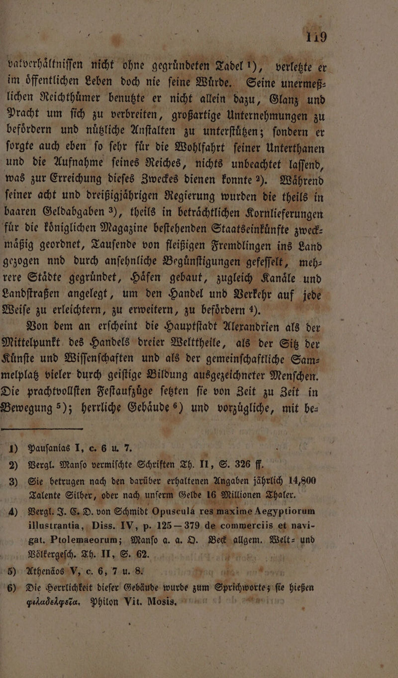 vatverhaͤltniſſen nicht ohne gerades Tadel N), vetlezte er h im öffentlichen Leben doch nie feine Wuͤrde. Seine unermeß⸗ lichen Reichthuͤmer benutzte er nicht allein dazu, Glanz und Pracht um ſich zu verbreiten, großartige Unternehmungen zu befoͤrdern und nuͤtzliche Anſtalten zu unterſtuͤtzen; ſondern er ſorgte auch eben ſo ſehr fuͤr die Wohlfahrt ſeiner Unterthanen und die Aufnahme ſeines Reiches, nichts unbeachtet laſſend, was zur Erreichung dieſes Zweckes dienen konnte ). ash feiner acht und dreißigjaͤhrigen Regierung wurden die theils in baaren Geldabgaben 3), theils in beträchtlichen Kornlieferungen fuͤr die koͤniglichen Magazine beſtehenden Staatseinkuͤnfte zweck⸗ maͤßig geordnet, Tauſende von fleißigen Fremdlingen ins Land gezogen nnd durch anſehnliche Beguͤnſtigungen gefeſſelt, meh⸗ rere Staͤdte gegruͤndet, Haͤfen gebaut, zugleich Kanaͤle und Landſtraßen angelegt, um den Handel und Verkehr auf ‚jede J Weiſe zu erleichtern, zu erweitern, zu befördern . * Von dem an erſcheint die Hauptſtadt Alexandrien als der Mittelpunkt des Handels dreier Welttheile, als der Sitz der Kuͤnſte und Wiſſenſchaften und als der gemeinſchaftliche Sam melpla vieler durch geiftige Bildung ausgezeichneter Menſchen Die prachtvollſten Feſtaufzuͤge ſetzten fie von Zeit zu Zeit in Bewegung s); herrliche Gebäude 6) und vorzuͤgliche, mit bes 1) Pauſanias I, c. 6 u. 7. 2) Vergl. Manſo vermischte Schriften Th. n, S. 326 ff. 3) Sie betrugen nach den darüber erhaltenen Angaben jährlich 14,800 Talente Silber 79 oder nach unserm Gelde 16 Millionen Thaler. 4) Vergl. J. C. D. von Schmidt Opuscula res waxime Aegyptiorum illustrantia, Diss. IV, p. 125— 379 de commerciis et navi- gat. Ptolemaeorum; Manſo a. a. O. Beck allgem. Welt⸗ und Völkergeſch. Th. II, S. 62. e 5) Athenäos V, c. 6, 7 u. 8. ag tie 6) Die Herrlichkeit dieſer Gebäude wurde zum Sprichworte; fie hießen AR ar ee Philon Vit. Mosis. 5 4