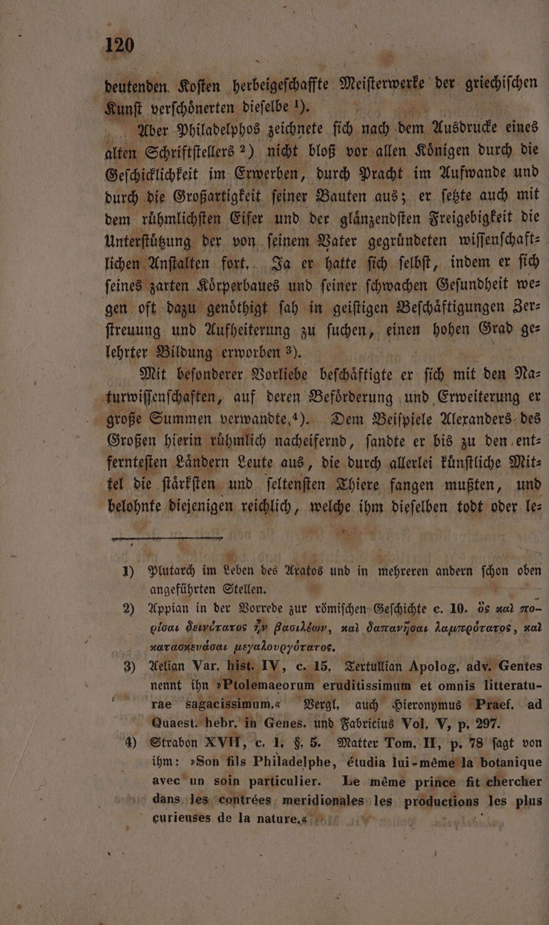beutenden Koſten berbeigefehafte item der ichen San verſchoͤnerten dieſelbe ). Aber Philadelphos zeichnete ſich nach 1355 Ausdrucke eines Aka Schriftſtellers 2) nicht bloß vor allen Koͤnigen durch die Geſchicklichkeit im Erwerben, durch Pracht im Aufwande und durch die Großartigkeit ſeiner Bauten aus; er ſetzte auch mit dem rühmlichſten Eifer und der glaͤnzendſten Freigebigkeit die Unterſtuͤtzung der von ſeinem Vater gegruͤndeten wiſſenſchaft⸗ lichen Anſtalten fort. Ja er hatte ſich ſelbſt, indem er fi ſeines zarten Koͤrperbaues und ſeiner ſchwachen Geſundheit we⸗ gen oft dazu genoͤthigt ſah in geiſtigen Beſchaͤftigungen Zer⸗ ſtreuung und Aufheiterung zu ſuchen, einen hohen 9 ge⸗ lehrter Bildung erworben 3). Mit beſonderer Vorliebe beſchaͤftigte er ſich mit den Na⸗ turwiſſenſchaften, auf deren Befoͤrderung und Erweiterung er große Summen verwandte, 4). Dem Beiſpiele Alexanders des Großen hierin ruhmlich nacheifernd, ſandte er bis zu den ent— fernteſten Laͤndern Leute aus, die durch allerlei kuͤnſtliche Mit⸗ tel die ſtaͤrkſten und ſeltenſten Thiere fangen mußten, und belohnte diejenigen reichlich, welche ihm dieſelben todt oder le⸗ N Wa — 1) Puta im Leben des Aratos und in mehreren andern föon oben angeführten Stellen. 5 2) Appian in der Vorrede zur römiſchen Geſchichte c. 10. 08 a mo- loc dein ruros nv Baoıhdow, 270 damarnonı Aaumporaros, 40 ndr ueyaloveyöreros. 3) Aelian Var, hist. IV, c. 15, Tertullian Apolog. adv. Gentes nennt ihn Plolemagorum eruditissimum et omnis litteratu- rae sagaeissimum. «Vergl. auch Hieronymus Praef. ad Quaest. hebr. in Genes. und Fabricius Vol. V, p. 297. 4) Strabon XVII, c. 1. f. 5. Matter Tom. II, p. 78 ſagt von ihm: »Son fils Philadelphe, Etudia lui-meème la botanique avec un 8010 particulier. Le mème prince fit chercher dans les contrées . les productions les plus eurieuses de la nature.« *