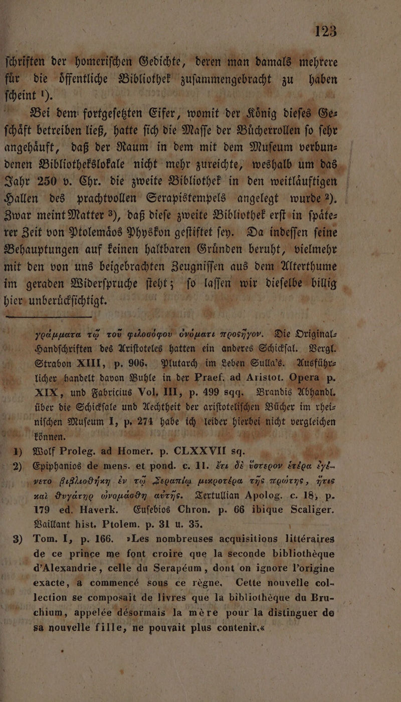 ſchriften der homeriſchen Grdichte, deren man damals mehrere für die öffentliche vr Senne zu ant ſcheint ). | N Bei dem fortgefesten Eifer, it der gin dieſes Ge ſchaͤft betreiben ließ, hatte ſich die Maſſe der Buͤcherrollen fo f angehaͤuft, daß der Raum in dem mit dem Muſeum . denen Bibliothekslokale nicht mehr zureichte, weshalb um das Jahr 250 v. Chr. die zweite Bibliothek in den eee | Hallen des prachtvollen Serapistempels angelegt wurde 2). Zwar meint Matter 3), daß dieſe zweite Bibliothek erſt in ſpate⸗ rer Zeit von Ptolemaͤos Physkon geſtiftet ſeyÿ. Da indeſſen ſeine Behauptungen auf keinen haltbaren Gruͤnden beruht, vielmehr mit den von uns beigebrachten Zeugniſſen aus dem Alterthume im geraden Widerſpruche ſteht; ſo lin biefele big DEREN: * Yu yof¹‘ũ 20 0 pılooopov od Har mooenyov. Die Drihmal⸗ Handſchriften des Ariſtoteles hatten ein anderes Schickſal. Vergl. un Strabon XIII, p. 906. Mutarch im Leben Sulla's. Ausführ⸗ | licher handelt davon Buhle in der Praef, ad Aristot. Opera p. m XIX, und Fabricius Vol, III, p. 499 sgq. Brandis Abhandl. über die Schickſale und Aechtheit der ariſtoteliſchen Bücher im rhei⸗ &gt; nifchen Mufeum I, p. 274 babe ich uber A dei nicht vergleichen können. n A 1) Wolf Proleg. ad Homer. p. CLXXVII sd. 6 ij „ A 2) Epiphanios de mens. et pond. c. 11. r d vorspoV drtga e- 0 giglio H &amp;v To. Sec Axgotioa vs TaWTng, iris nal Hαν,]ʒ vvaudedn ανis. Tertullian Apolog. c. 18, p. 179 ed. Haverk. Euſebios Chron. p. 66 ibique Scaliger. Vaillant hist, Ptolem. p. 31 u. 35. | 3) Tom. I, p. 166. »Les nombreuses acquisitions litteraires de ce prince me font croire que la seconde bibliotheque | d’Alexandrie, celle du Serapéum, dont on ignore Porigine exacte, a commencé sous ce régne. Cette nouvelle col- lection se pee de livres que la bibliotheque du Bru- chium, appelee désormais la mére pour la distinguer de sa nouvelle fille, ne pouvait plus contenir.«